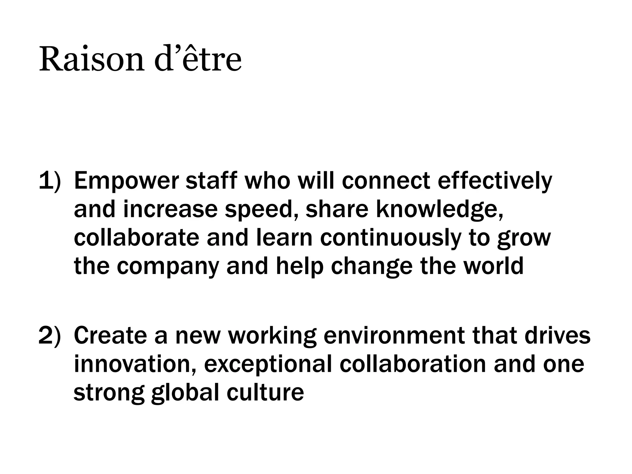 Raison d’être


1) Empower staff who will connect effectively
   and increase speed, share knowledge,
   collaborate and learn continuously to grow
   the company and help change the world

2) Create a new working environment that drives
   innovation, exceptional collaboration and one
   strong global culture
 