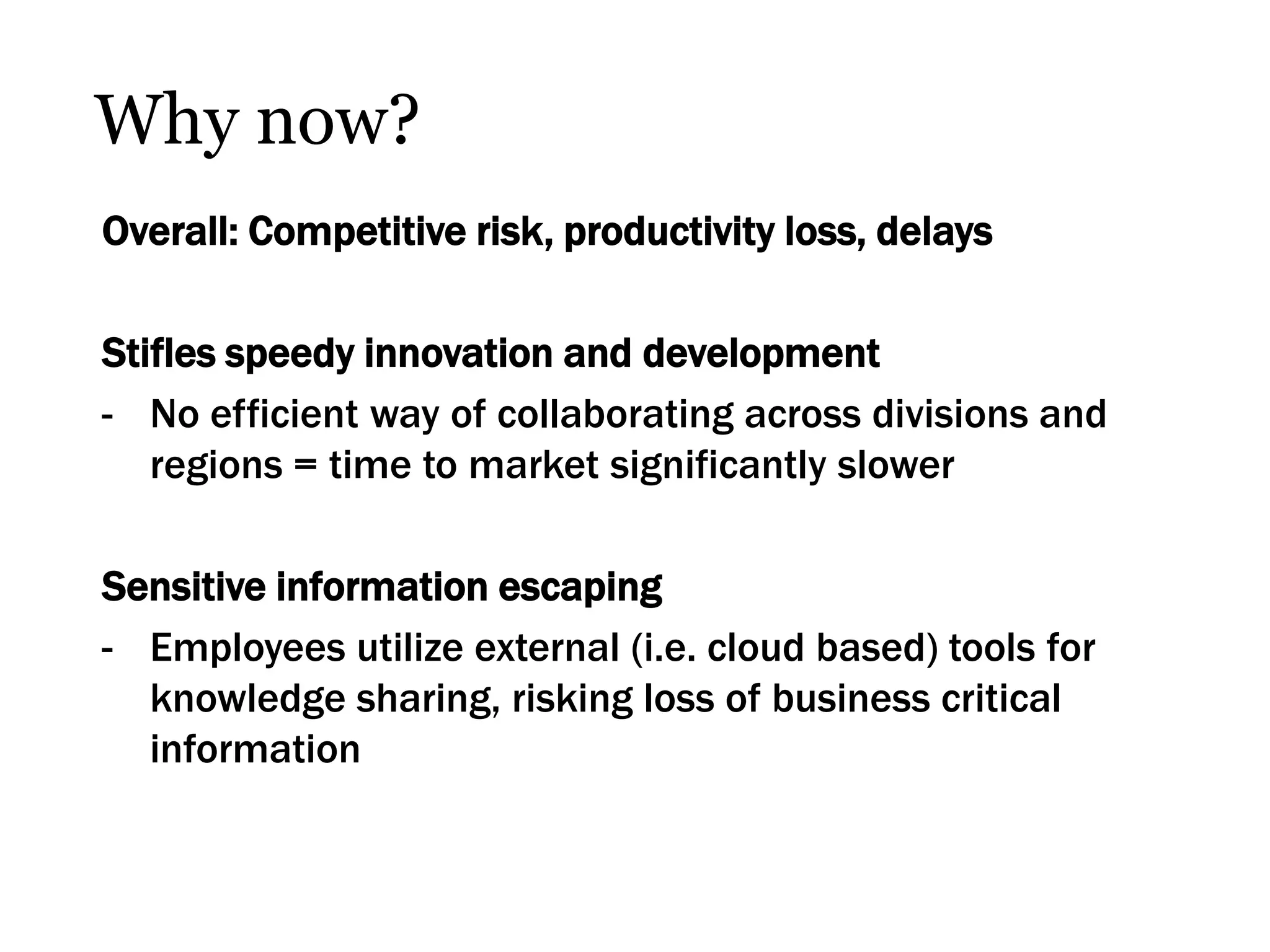 Why now?
Overall: Competitive risk, productivity loss, delays

Stifles speedy innovation and development
- No efficient way of collaborating across divisions and
   regions = time to market significantly slower

Sensitive information escaping
- Employees utilize external (i.e. cloud based) tools for
  knowledge sharing, risking loss of business critical
  information
 