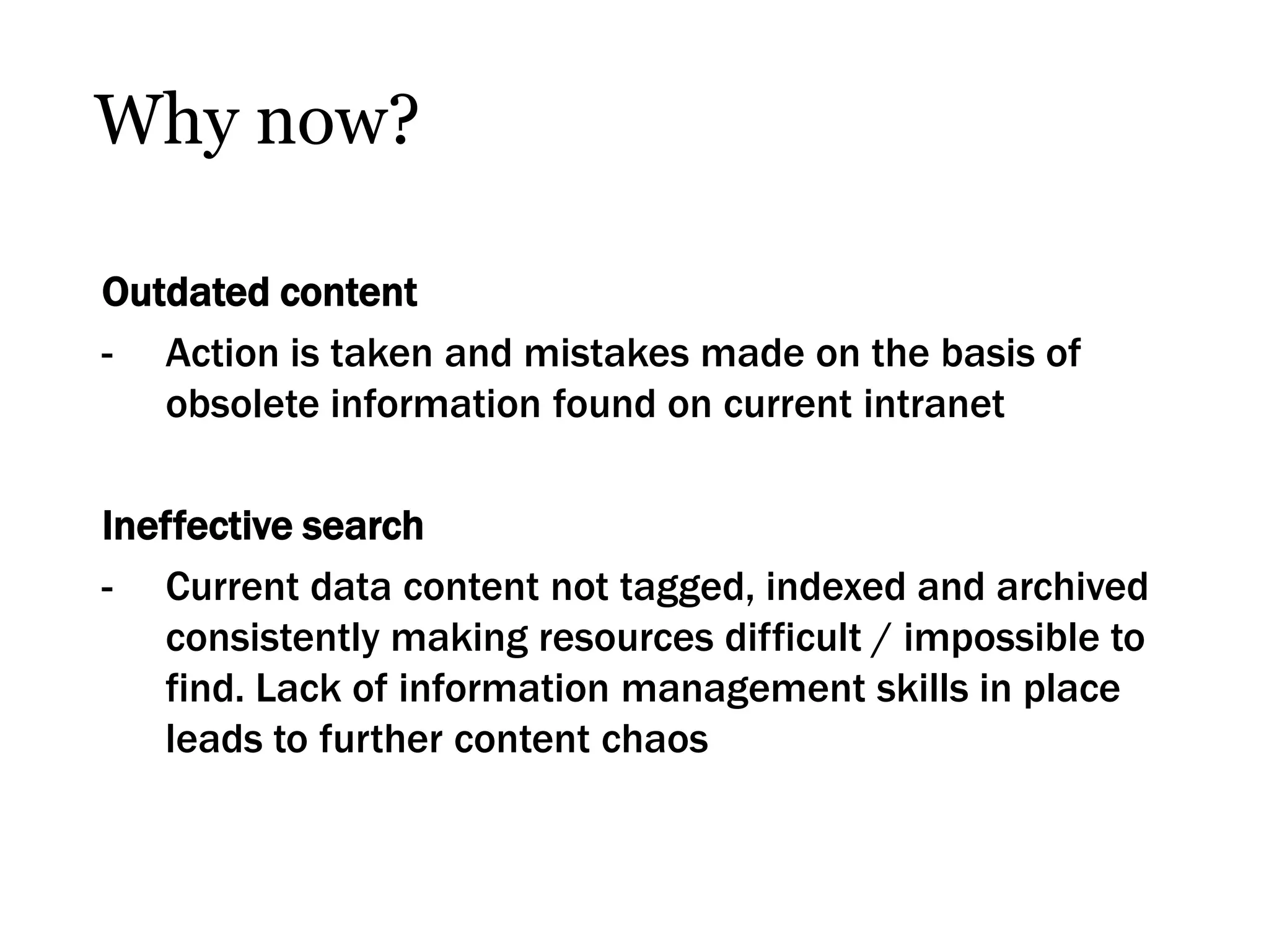 Why now?

Outdated content
- Action is taken and mistakes made on the basis of
   obsolete information found on current intranet

Ineffective search
- Current data content not tagged, indexed and archived
   consistently making resources difficult / impossible to
   find. Lack of information management skills in place
   leads to further content chaos
 
