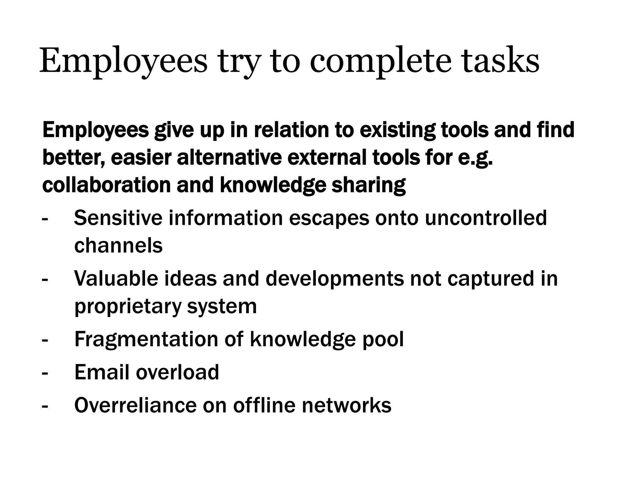 Employees try to complete tasks
Employees give up in relation to existing tools and find
better, easier alternative external tools for e.g.
collaboration and knowledge sharing
- Sensitive information escapes onto uncontrolled
    channels
- Valuable ideas and developments not captured in
    proprietary system
- Fragmentation of knowledge pool
- Email overload
- Overreliance on offline networks
 