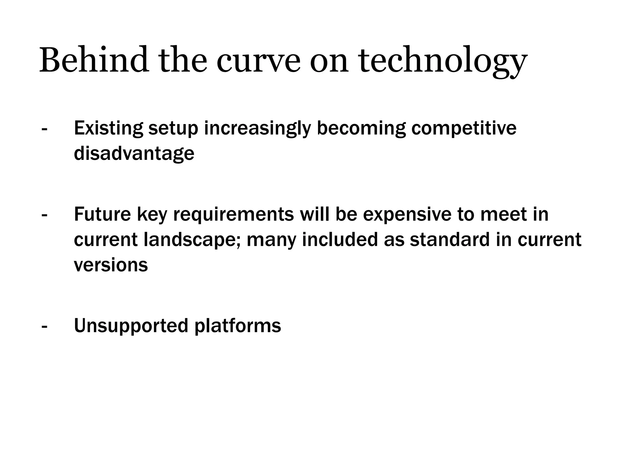 Behind the curve on technology
-   Existing setup increasingly becoming competitive
    disadvantage

-   Future key requirements will be expensive to meet in
    current landscape; many included as standard in current
    versions

-   Unsupported platforms
 