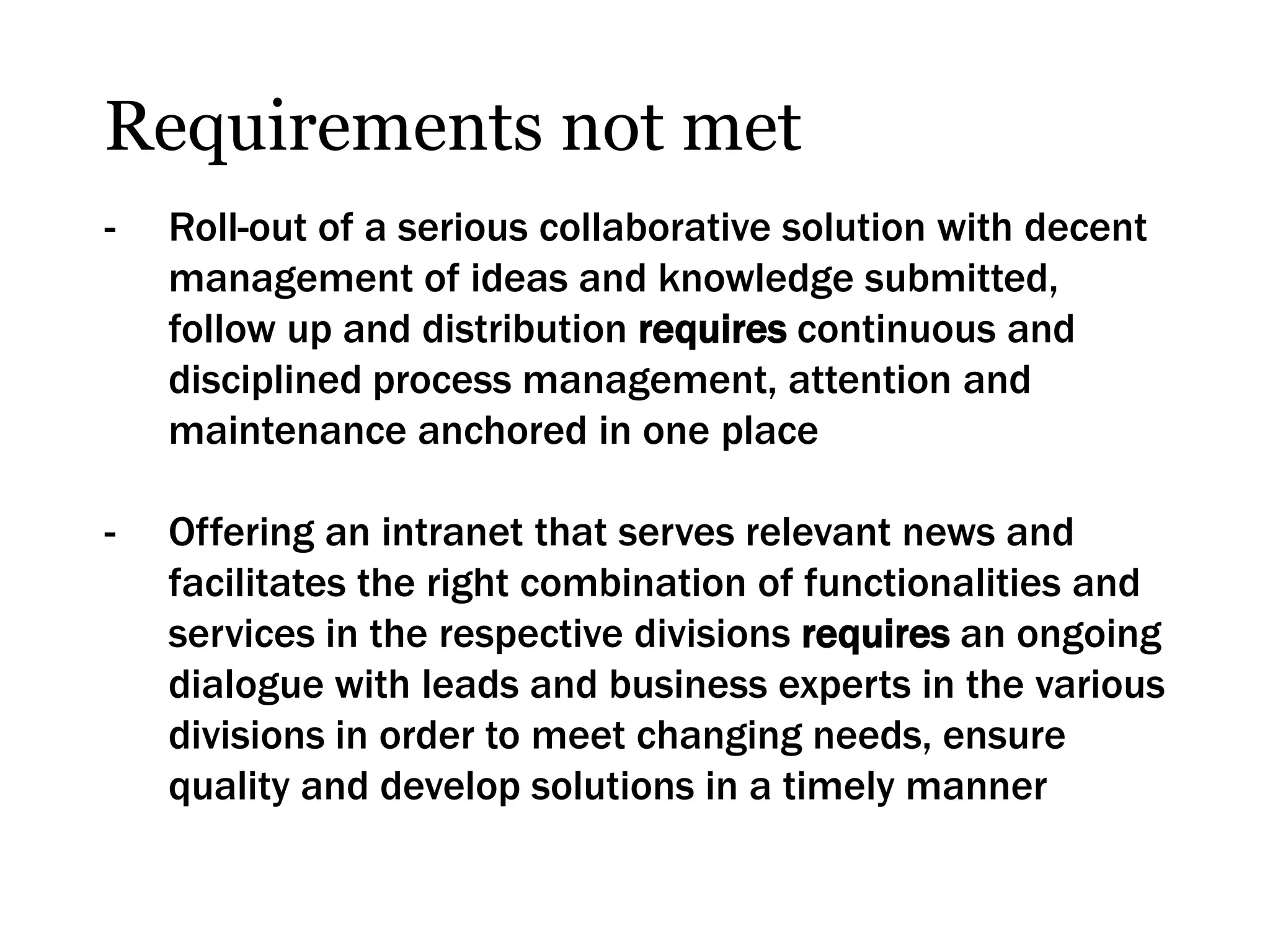 Requirements not met
-   Roll-out of a serious collaborative solution with decent
    management of ideas and knowledge submitted,
    follow up and distribution requires continuous and
    disciplined process management, attention and
    maintenance anchored in one place

-   Offering an intranet that serves relevant news and
    facilitates the right combination of functionalities and
    services in the respective divisions requires an ongoing
    dialogue with leads and business experts in the various
    divisions in order to meet changing needs, ensure
    quality and develop solutions in a timely manner
 