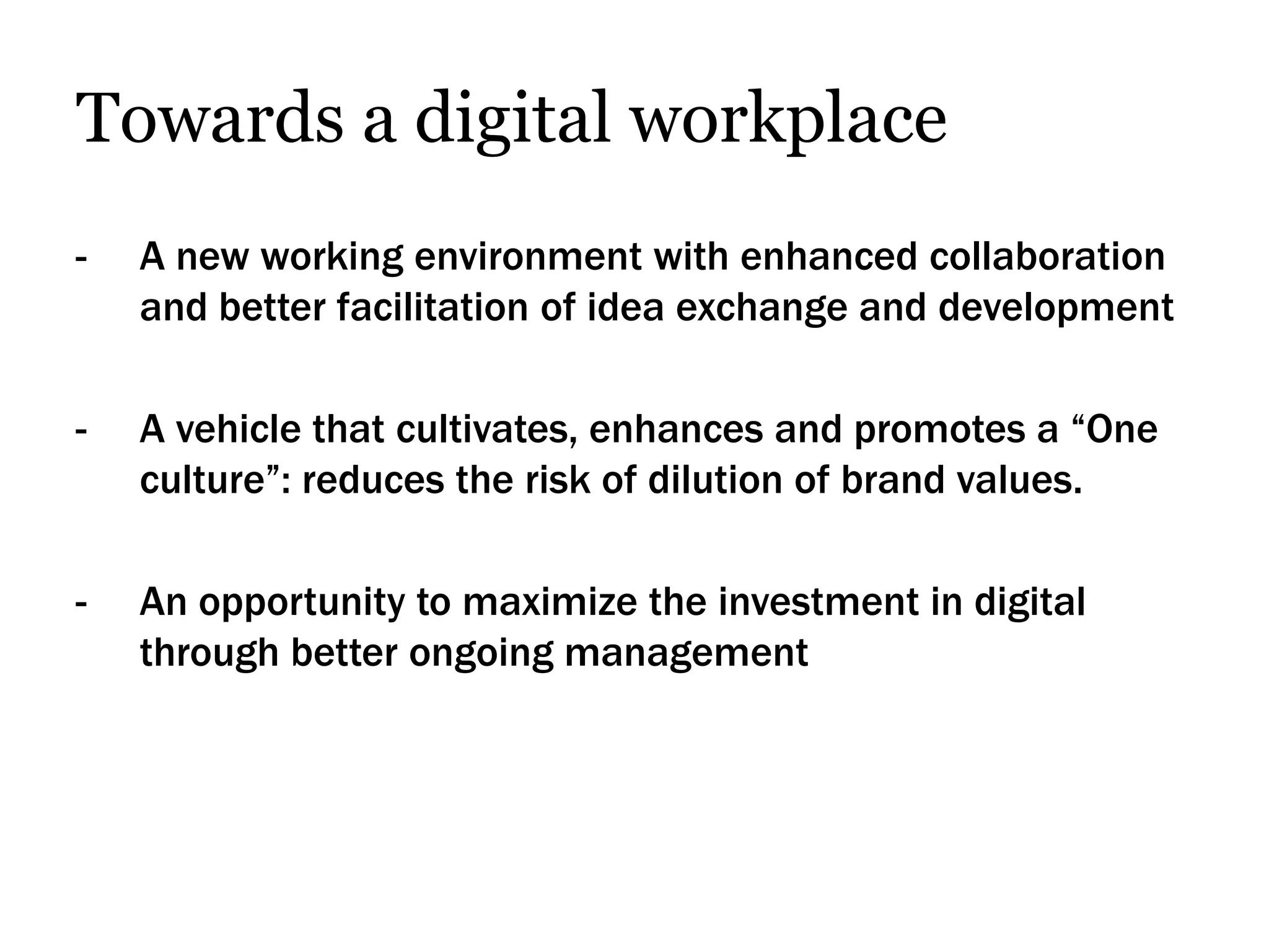 Towards a digital workplace
-   A new working environment with enhanced collaboration
    and better facilitation of idea exchange and development

-   A vehicle that cultivates, enhances and promotes a “One
    culture”: reduces the risk of dilution of brand values.

-   An opportunity to maximize the investment in digital
    through better ongoing management
 