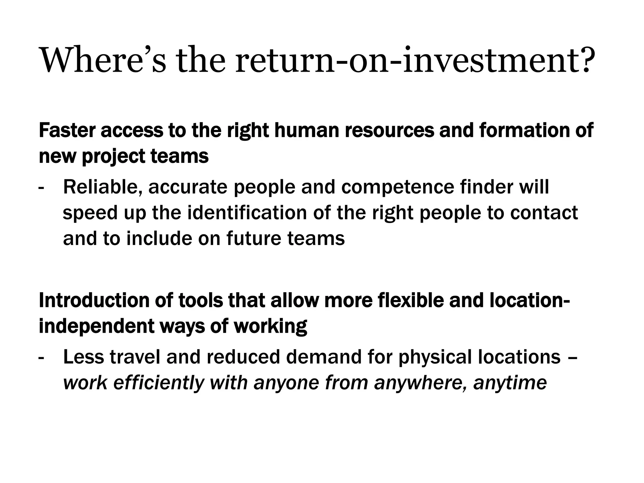 Where’s the return-on-investment?
Faster access to the right human resources and formation of
new project teams
- Reliable, accurate people and competence finder will
  speed up the identification of the right people to contact
  and to include on future teams

Introduction of tools that allow more flexible and location-
independent ways of working
- Less travel and reduced demand for physical locations –
   work efficiently with anyone from anywhere, anytime
 