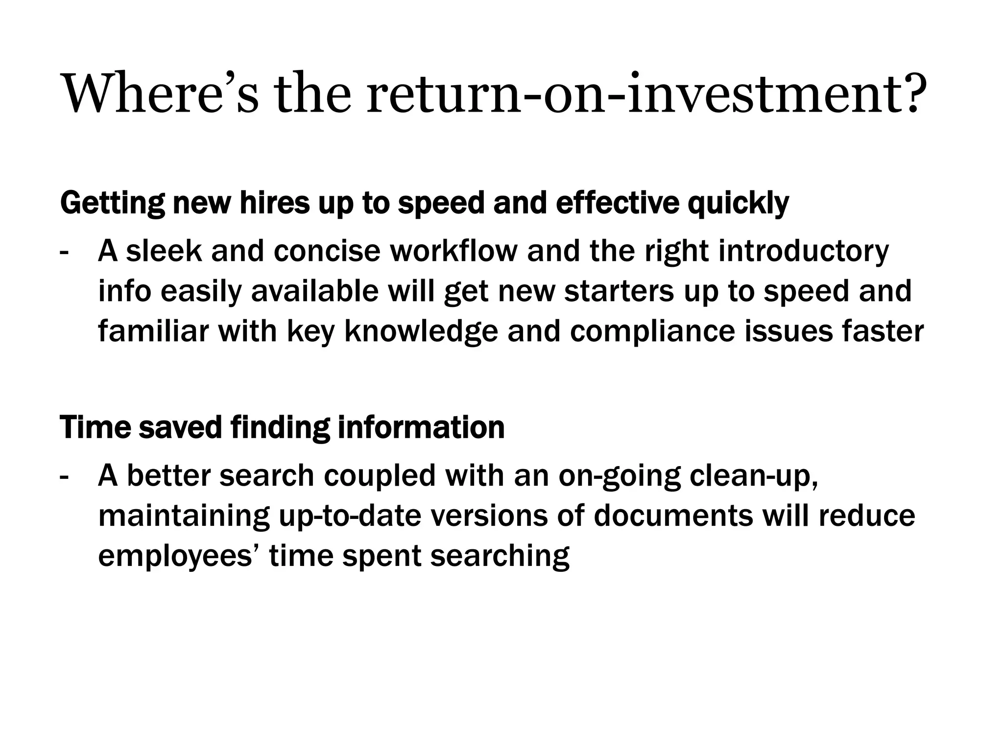 Where’s the return-on-investment?
Getting new hires up to speed and effective quickly
- A sleek and concise workflow and the right introductory
  info easily available will get new starters up to speed and
  familiar with key knowledge and compliance issues faster

Time saved finding information
- A better search coupled with an on-going clean-up,
  maintaining up-to-date versions of documents will reduce
  employees’ time spent searching
 