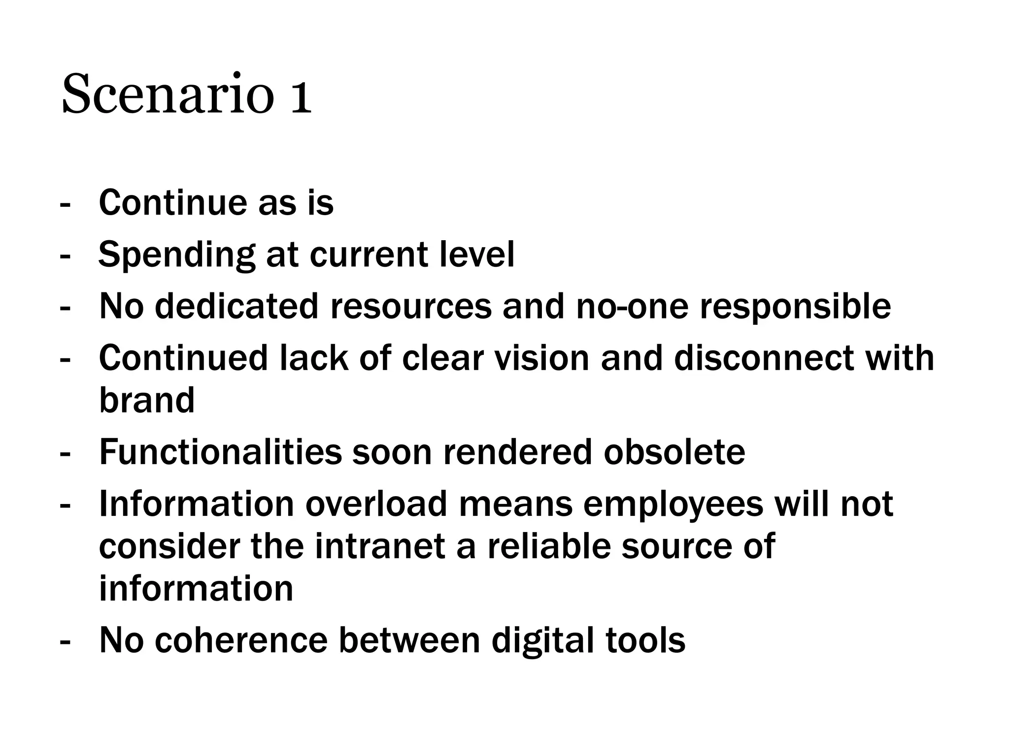 Scenario 1
- Continue as is
- Spending at current level
- No dedicated resources and no-one responsible
- Continued lack of clear vision and disconnect with
  brand
- Functionalities soon rendered obsolete
- Information overload means employees will not
  consider the intranet a reliable source of
  information
- No coherence between digital tools
 