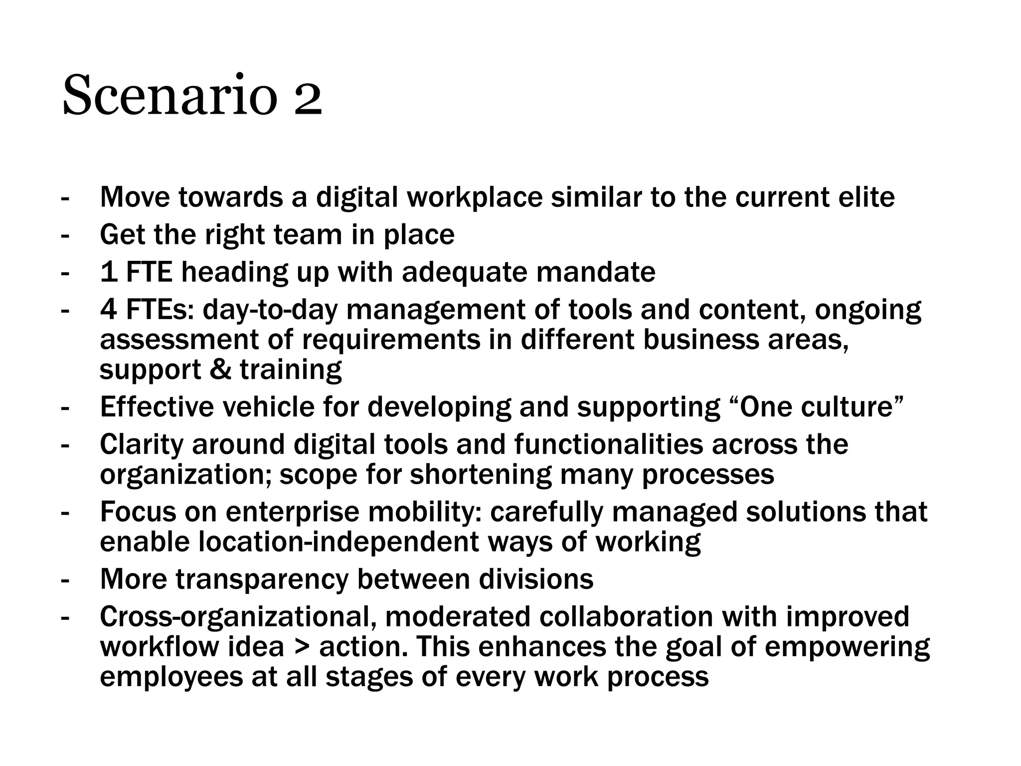 Scenario 2
-   Move towards a digital workplace similar to the current elite
-   Get the right team in place
-   1 FTE heading up with adequate mandate
-   4 FTEs: day-to-day management of tools and content, ongoing
    assessment of requirements in different business areas,
    support & training
-   Effective vehicle for developing and supporting “One culture”
-   Clarity around digital tools and functionalities across the
    organization; scope for shortening many processes
-   Focus on enterprise mobility: carefully managed solutions that
    enable location-independent ways of working
-   More transparency between divisions
-   Cross-organizational, moderated collaboration with improved
    workflow idea > action. This enhances the goal of empowering
    employees at all stages of every work process
 
