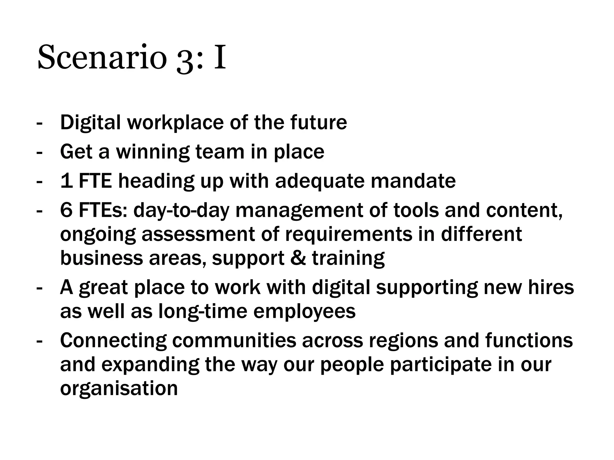 Scenario 3: I
- Digital workplace of the future
- Get a winning team in place
- 1 FTE heading up with adequate mandate
- 6 FTEs: day-to-day management of tools and content,
  ongoing assessment of requirements in different
  business areas, support & training
- A great place to work with digital supporting new hires
  as well as long-time employees
- Connecting communities across regions and functions
  and expanding the way our people participate in our
  organisation
 