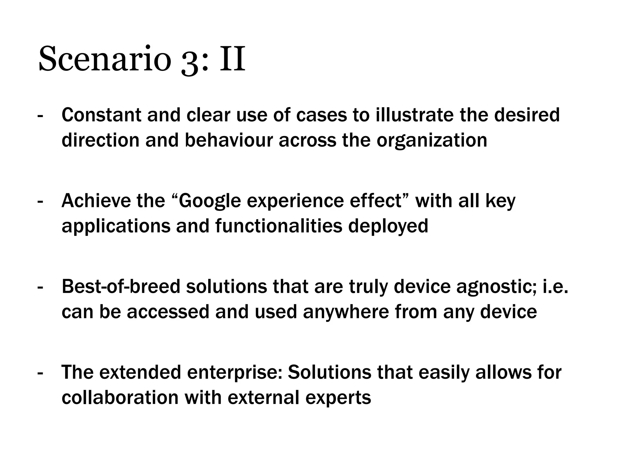 Scenario 3: II
- Constant and clear use of cases to illustrate the desired
  direction and behaviour across the organization

- Achieve the “Google experience effect” with all key
  applications and functionalities deployed

- Best-of-breed solutions that are truly device agnostic; i.e.
  can be accessed and used anywhere from any device

- The extended enterprise: Solutions that easily allows for
  collaboration with external experts
 