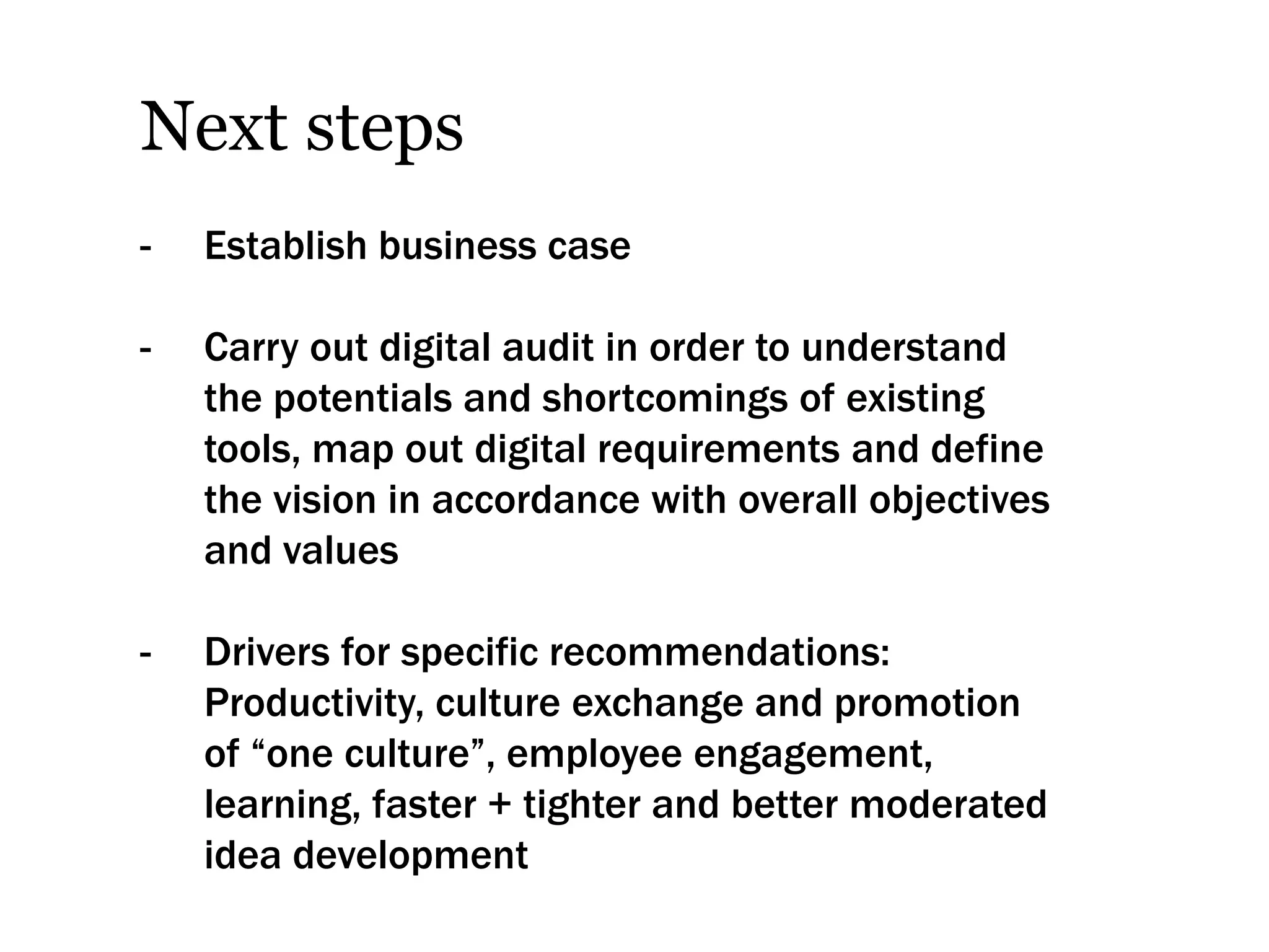 Next steps
-   Establish business case

-   Carry out digital audit in order to understand
    the potentials and shortcomings of existing
    tools, map out digital requirements and define
    the vision in accordance with overall objectives
    and values

-   Drivers for specific recommendations:
    Productivity, culture exchange and promotion
    of “one culture”, employee engagement,
    learning, faster + tighter and better moderated
    idea development
 