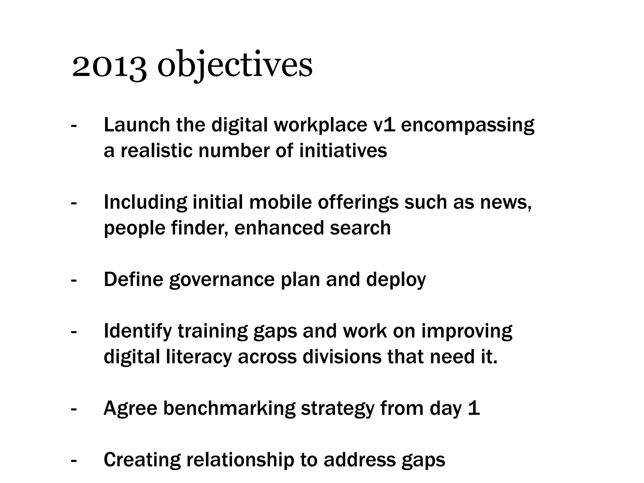 2013 objectives
-   Launch the digital workplace v1 encompassing
    a realistic number of initiatives

-   Including initial mobile offerings such as news,
    people finder, enhanced search

-   Define governance plan and deploy

-   Identify training gaps and work on improving
    digital literacy across divisions that need it.

-   Agree benchmarking strategy from day 1

-   Creating relationship to address gaps
 