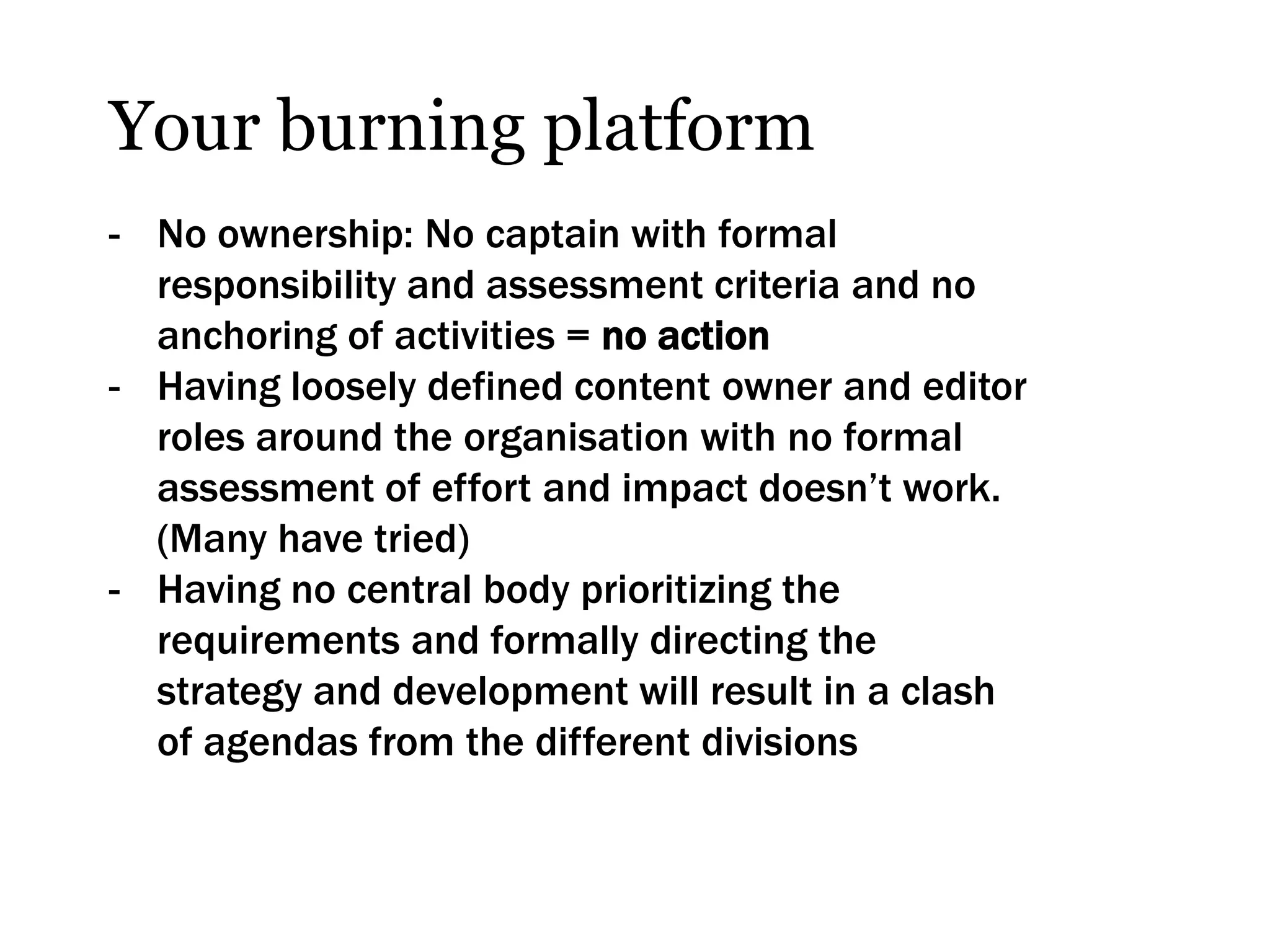 Your burning platform
- No ownership: No captain with formal
  responsibility and assessment criteria and no
  anchoring of activities = no action
- Having loosely defined content owner and editor
  roles around the organisation with no formal
  assessment of effort and impact doesn’t work.
  (Many have tried)
- Having no central body prioritizing the
  requirements and formally directing the
  strategy and development will result in a clash
  of agendas from the different divisions
 