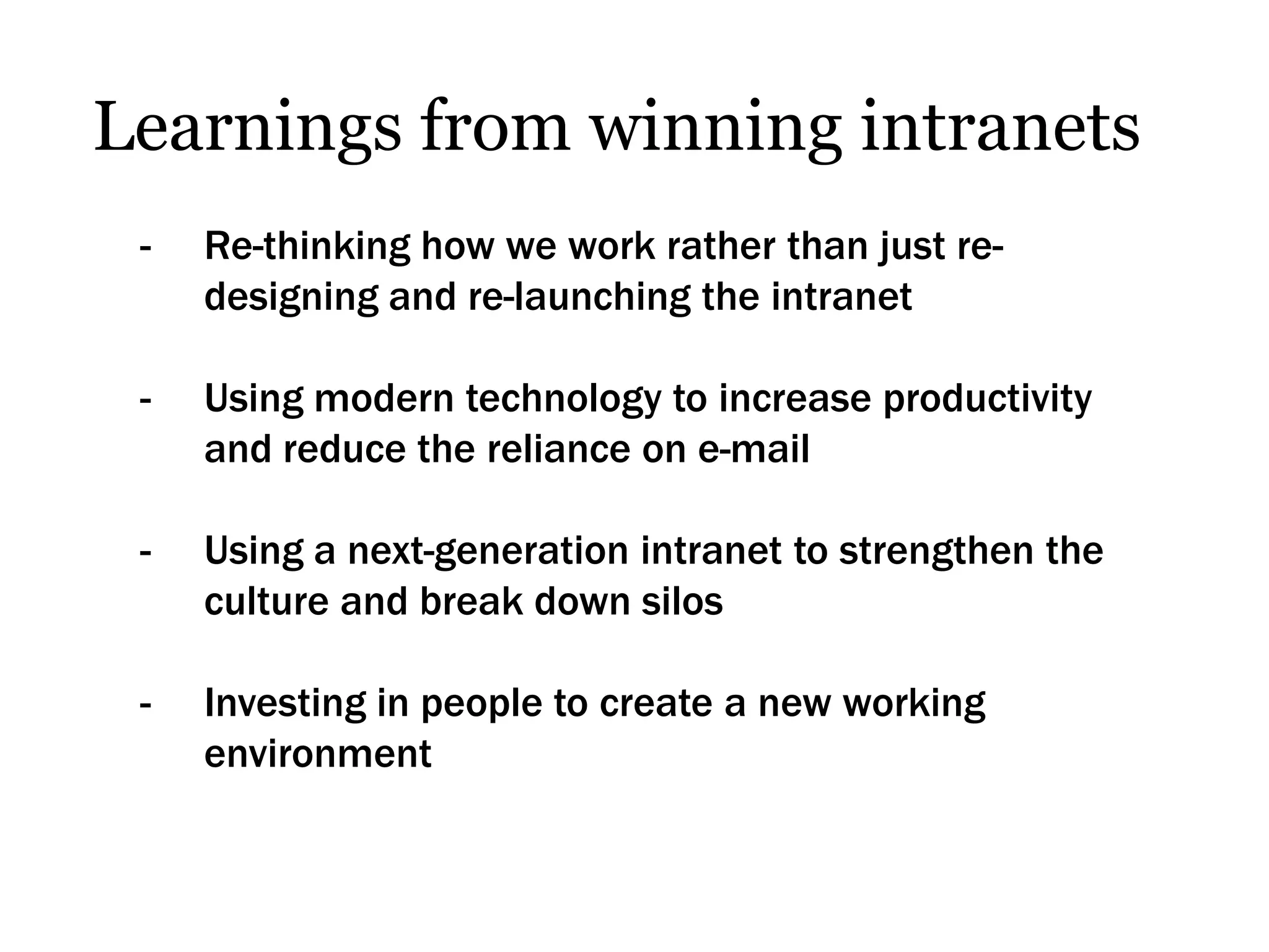 Learnings from winning intranets
 -   Re-thinking how we work rather than just re-
     designing and re-launching the intranet

 -   Using modern technology to increase productivity
     and reduce the reliance on e-mail

 -   Using a next-generation intranet to strengthen the
     culture and break down silos

 -   Investing in people to create a new working
     environment
 