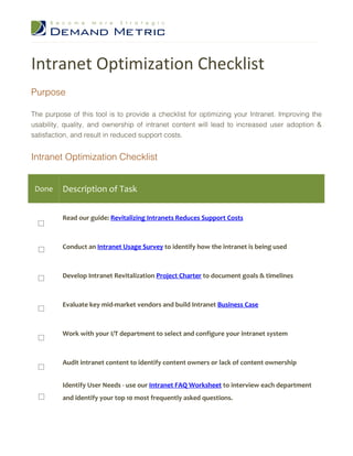 Intranet Optimization Checklist
Purpose

The purpose of this tool is to provide a checklist for optimizing your Intranet. Improving the
usability, quality, and ownership of intranet content will lead to increased user adoption &
satisfaction, and result in reduced support costs.


Intranet Optimization Checklist


 Done     Description of Task


          Read our guide: Revitalizing Intranets Reduces Support Costs



          Conduct an Intranet Usage Survey to identify how the intranet is being used



          Develop Intranet Revitalization Project Charter to document goals & timelines



          Evaluate key mid-market vendors and build Intranet Business Case



          Work with your I/T department to select and configure your intranet system



          Audit intranet content to identify content owners or lack of content ownership


          Identify User Needs - use our Intranet FAQ Worksheet to interview each department
          and identify your top 10 most frequently asked questions.
 