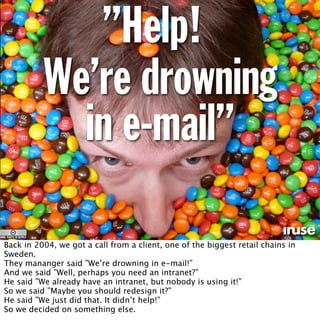 ”Help!
We’re drowning
in e-mail”
Back in 2004, we got a call from a client, one of the biggest retail chains in
Sweden.
They mananger said ”We’re drowning in e-mail!”
And we said ”Well, perhaps you need an intranet?”
He said ”We already have an intranet, but nobody is using it!”
So we said ”Maybe you should redesign it?”
He said ”We just did that. It didn’t help!”
So we decided on something else.
 