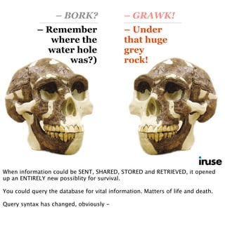 – Remember
where the
water hole
was?)
– Under
that huge
grey
rock!
– BORK? – GRAWK!
When information could be SENT, SHARED, STORED and RETRIEVED, it opened
up an ENTIRELY new possiblity for survival.
You could query the database for vital information. Matters of life and death.
Query syntax has changed, obviously -
 