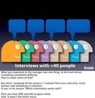 Interviews with +40 people
What was important to the manager was one thing, to the truck driver
something completely differnet.
How to make sense of that?
But when I analyzed all the answers, I realized that every interview, every
person, had something in common.
It was in the answer ”Which information works well?”
Here you have ONE seconds to guess what.
Hint: it wasn’t the lunch menu.
 