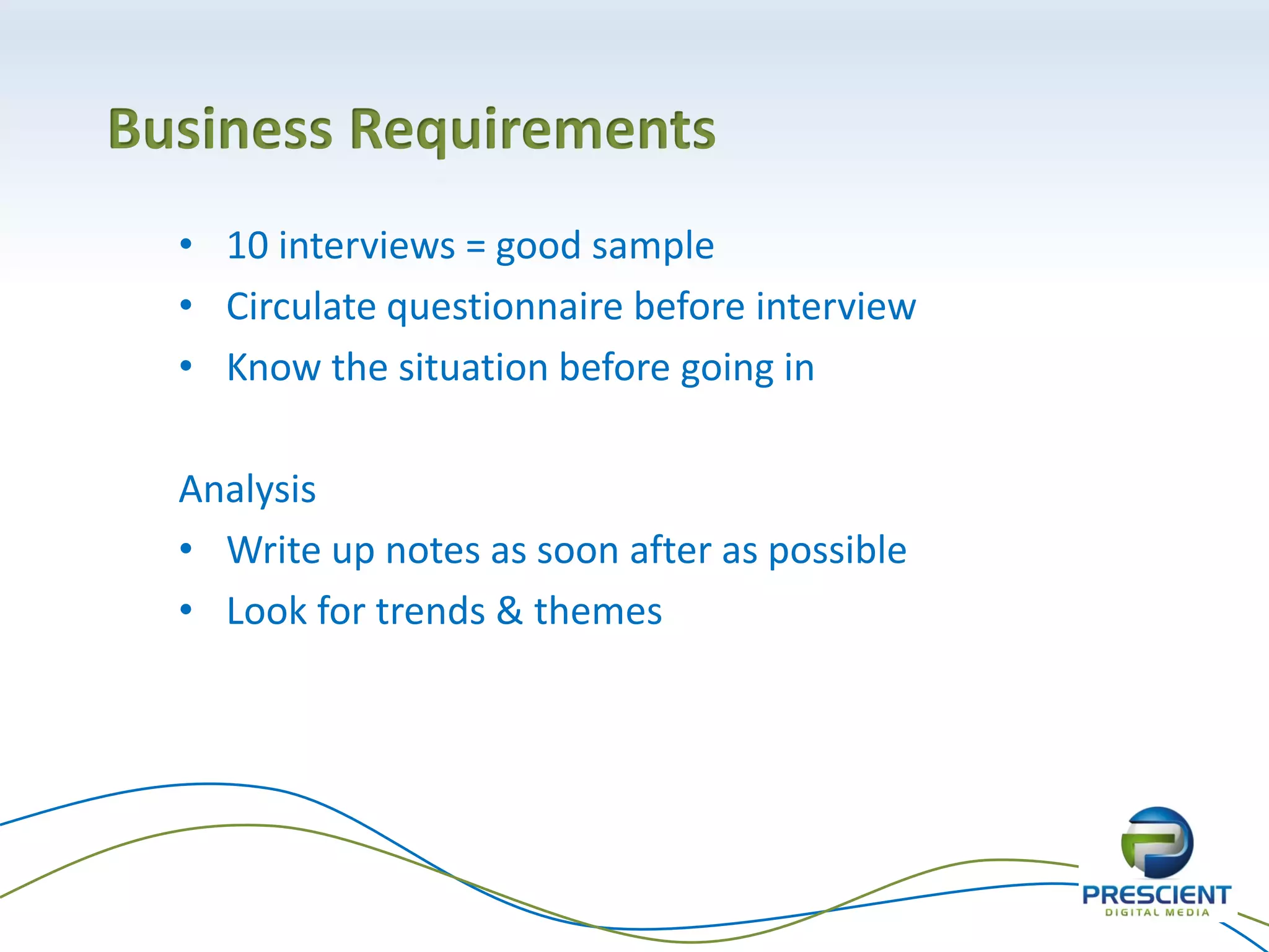 Business Requirements
• 10 interviews = good sample
• Circulate questionnaire before interview
• Know the situation before going in
Analysis
• Write up notes as soon after as possible
• Look for trends & themes
 