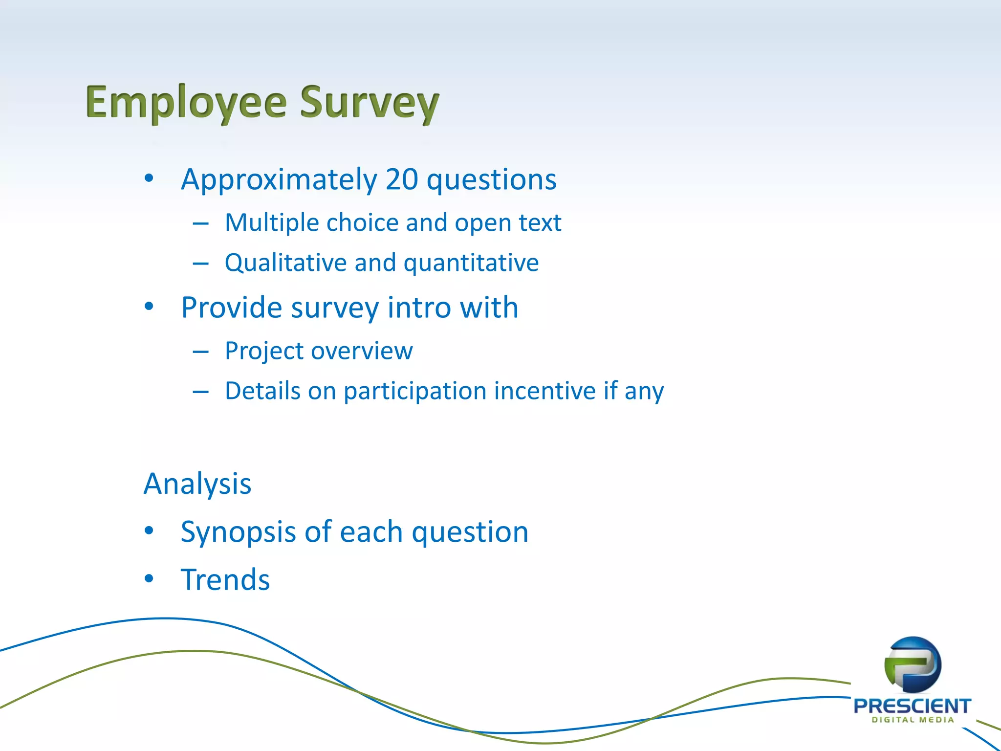 • Approximately 20 questions
– Multiple choice and open text
– Qualitative and quantitative
• Provide survey intro with
– Project overview
– Details on participation incentive if any
Analysis
• Synopsis of each question
• Trends
Employee Survey
 
