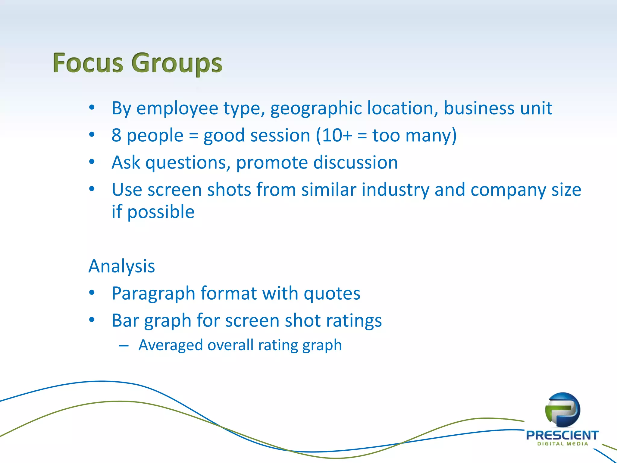 17
• By employee type, geographic location, business unit
• 8 people = good session (10+ = too many)
• Ask questions, promote discussion
• Use screen shots from similar industry and company size
if possible
Analysis
• Paragraph format with quotes
• Bar graph for screen shot ratings
– Averaged overall rating graph
Focus Groups
 