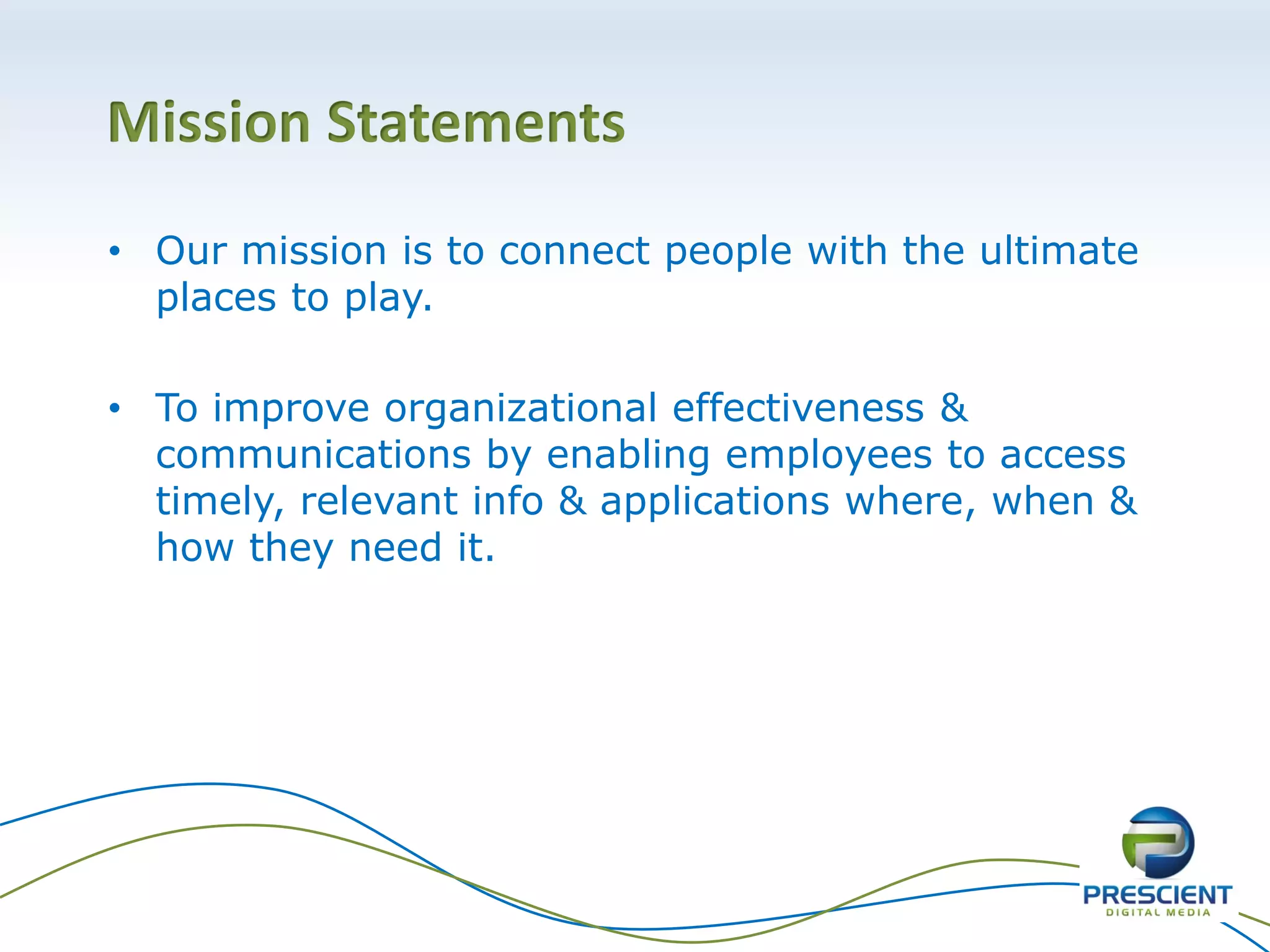 Mission Statements
• Our mission is to connect people with the ultimate
places to play.
• To improve organizational effectiveness &
communications by enabling employees to access
timely, relevant info & applications where, when &
how they need it.
 