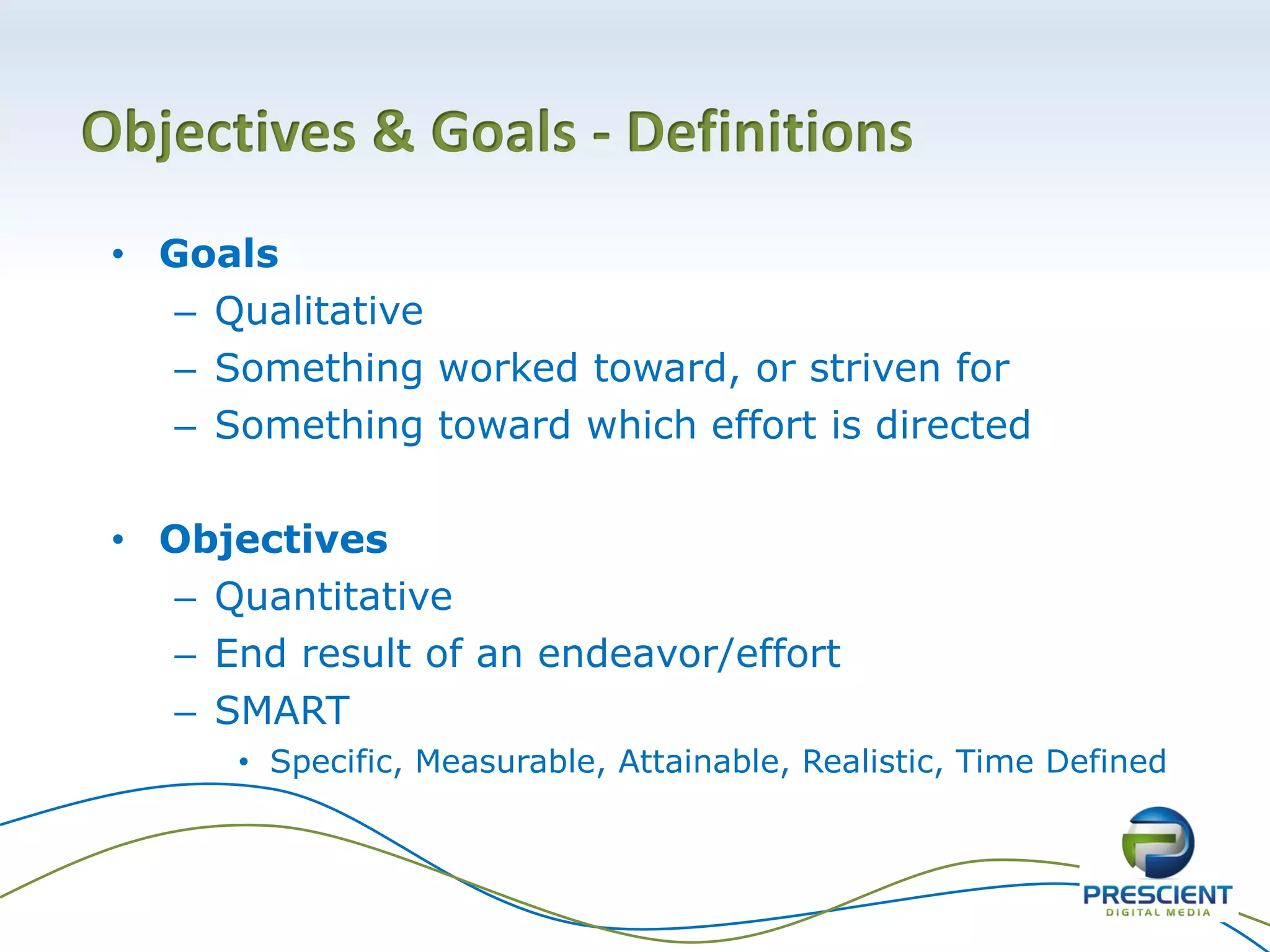 Objectives & Goals - Definitions
• Goals
– Qualitative
– Something worked toward, or striven for
– Something toward which effort is directed
• Objectives
– Quantitative
– End result of an endeavor/effort
– SMART
• Specific, Measurable, Attainable, Realistic, Time Defined
 