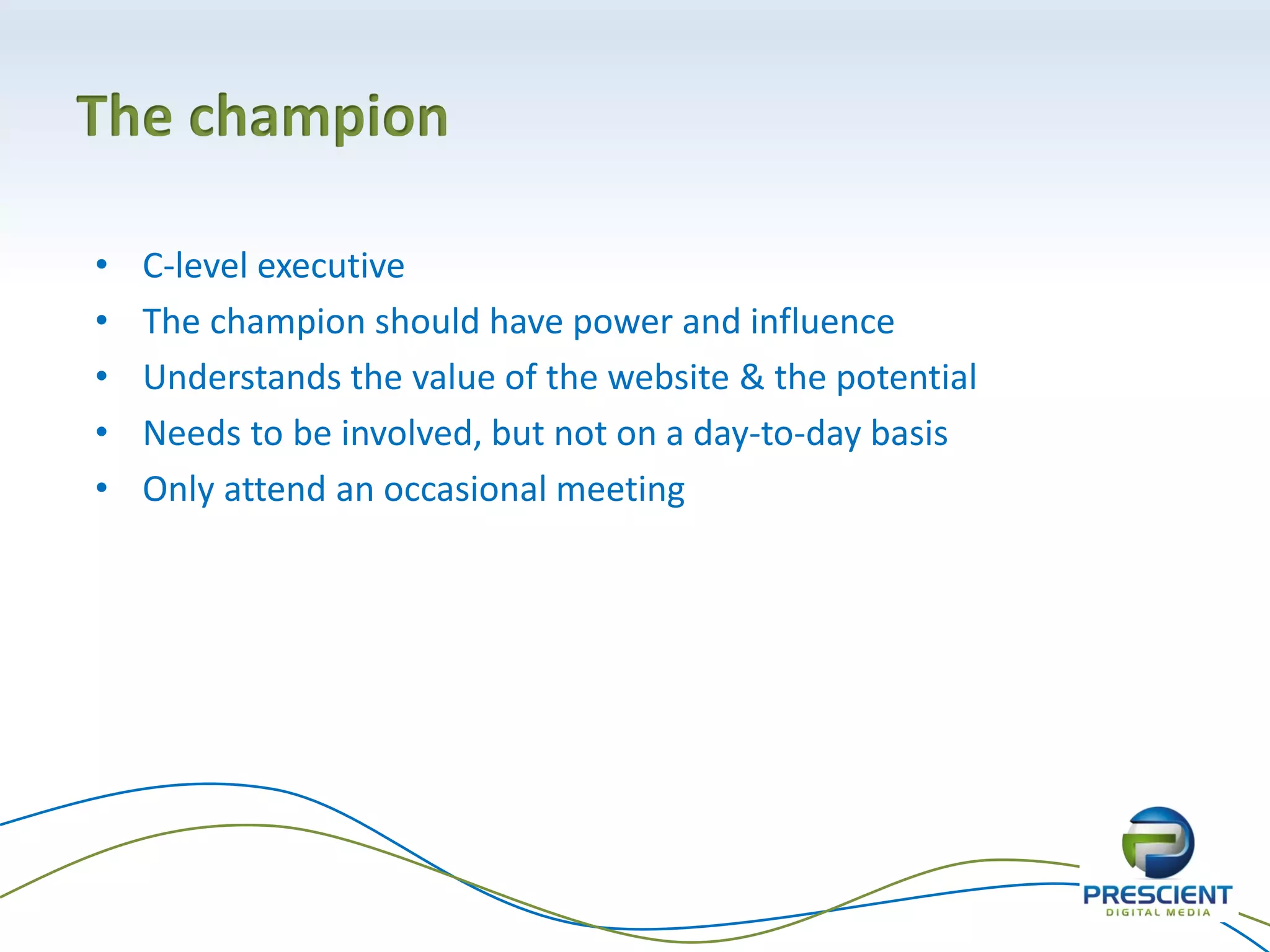 The champion
• C-level executive
• The champion should have power and influence
• Understands the value of the website & the potential
• Needs to be involved, but not on a day-to-day basis
• Only attend an occasional meeting
 