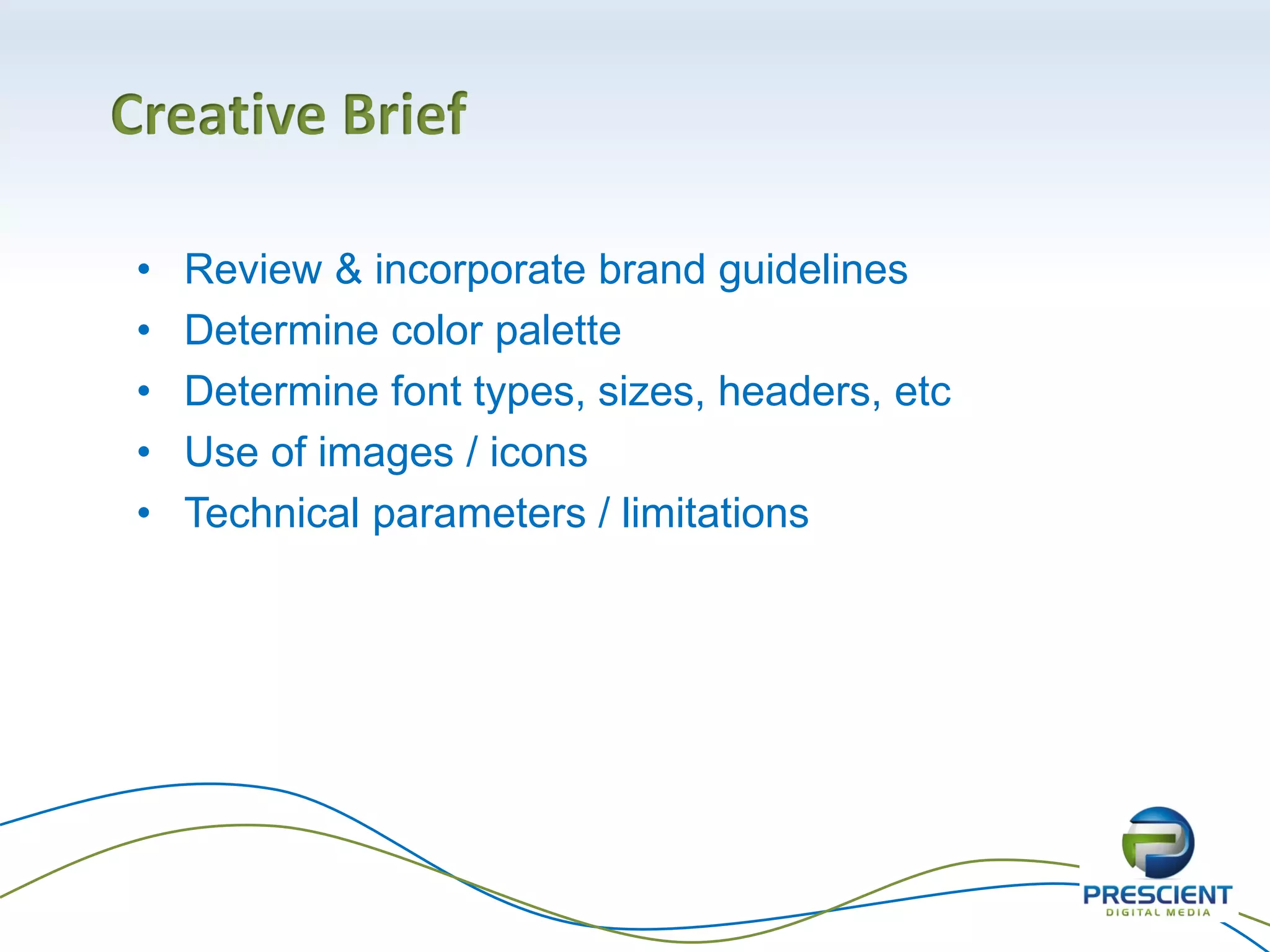 Creative Brief
• Review & incorporate brand guidelines
• Determine color palette
• Determine font types, sizes, headers, etc
• Use of images / icons
• Technical parameters / limitations
 