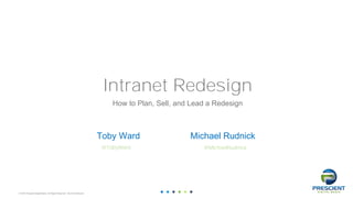© 2016 Prescient Digital Media. All Rights Reserved. Not for Distribution
1
Intranet Redesign
How to Plan, Sell, and Lead a Redesign
Toby Ward
@TobyWard
Michael Rudnick
@MichaelRudnick
 