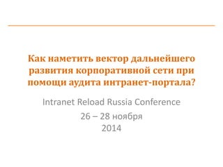 Как наметить вектор дальнейшего развития корпоративной сети при помощи аудита интранет-портала? 
Intranet Reload Russia Conference 
26 – 28 ноября 2014 
 