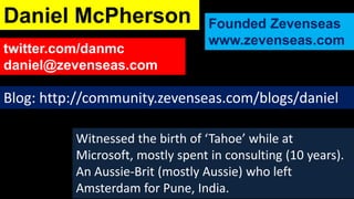 Daniel McPherson                  Founded Zevenseas
                                  www.zevenseas.com
twitter.com/danmc
daniel@zevenseas.com

Blog: http://community.zevenseas.com/blogs/daniel

          Witnessed the birth of ‘Tahoe’ while at
          Microsoft, mostly spent in consulting (10 years).
          An Aussie-Brit (mostly Aussie) who left
          Amsterdam for Pune, India.
 