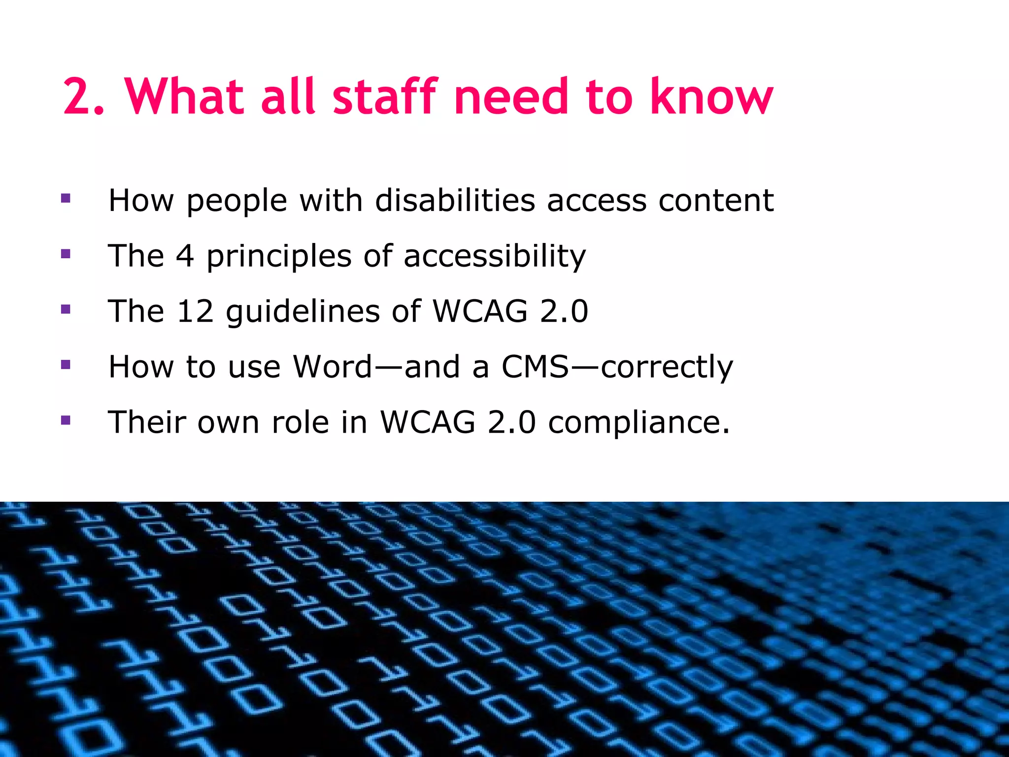2. What all staff need to know
   How people with disabilities access content
   The 4 principles of accessibility
   The 12 guidelines of WCAG 2.0
   How to use Word—and a CMS—correctly
   Their own role in WCAG 2.0 compliance.
 