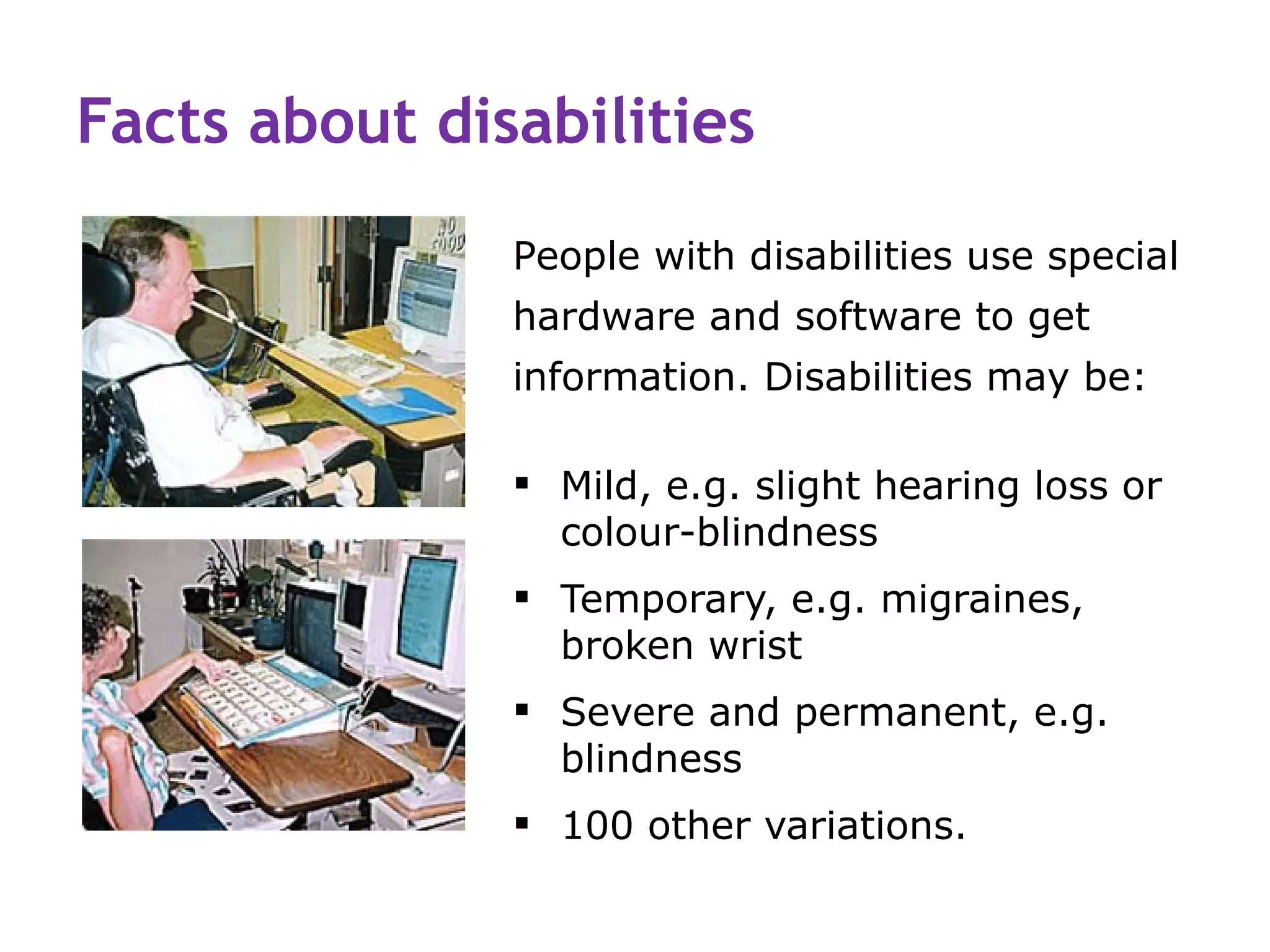Facts about disabilities
               People with disabilities use special
               hardware and software to get
               information. Disabilities may be:

                Mild, e.g. slight hearing loss or
                 colour-blindness
                Temporary, e.g. migraines,
                 broken wrist
                Severe and permanent, e.g.
                 blindness
                100 other variations.
 