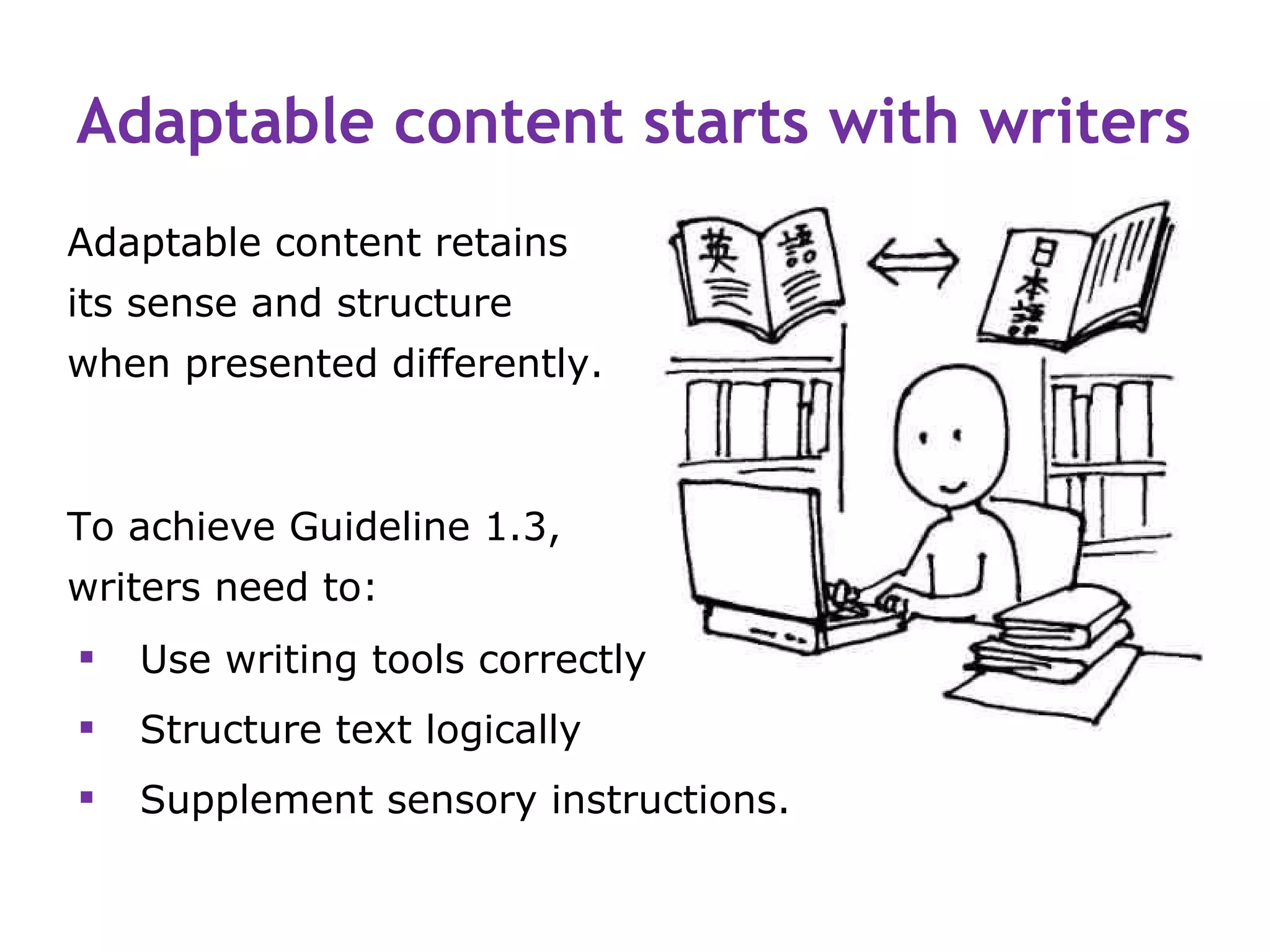 Adaptable content starts with writers
Adaptable content retains
its sense and structure
when presented differently.



To achieve Guideline 1.3,
writers need to:
   Use writing tools correctly
   Structure text logically
   Supplement sensory instructions.
 