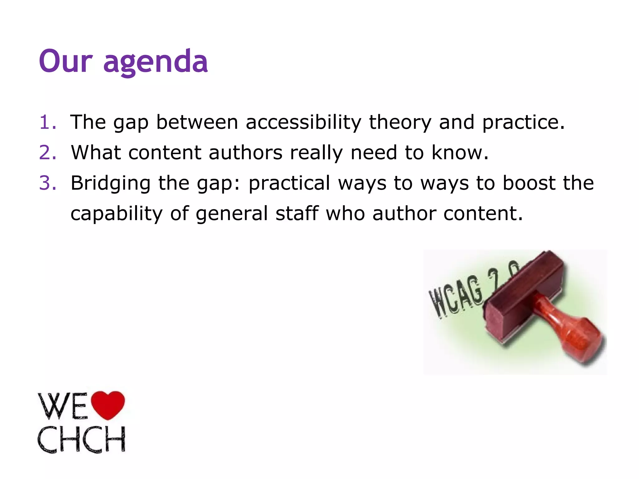 Our agenda
1. The gap between accessibility theory and practice.
2. What content authors really need to know.
3. Bridging the gap: practical ways to ways to boost the
   capability of general staff who author content.
 