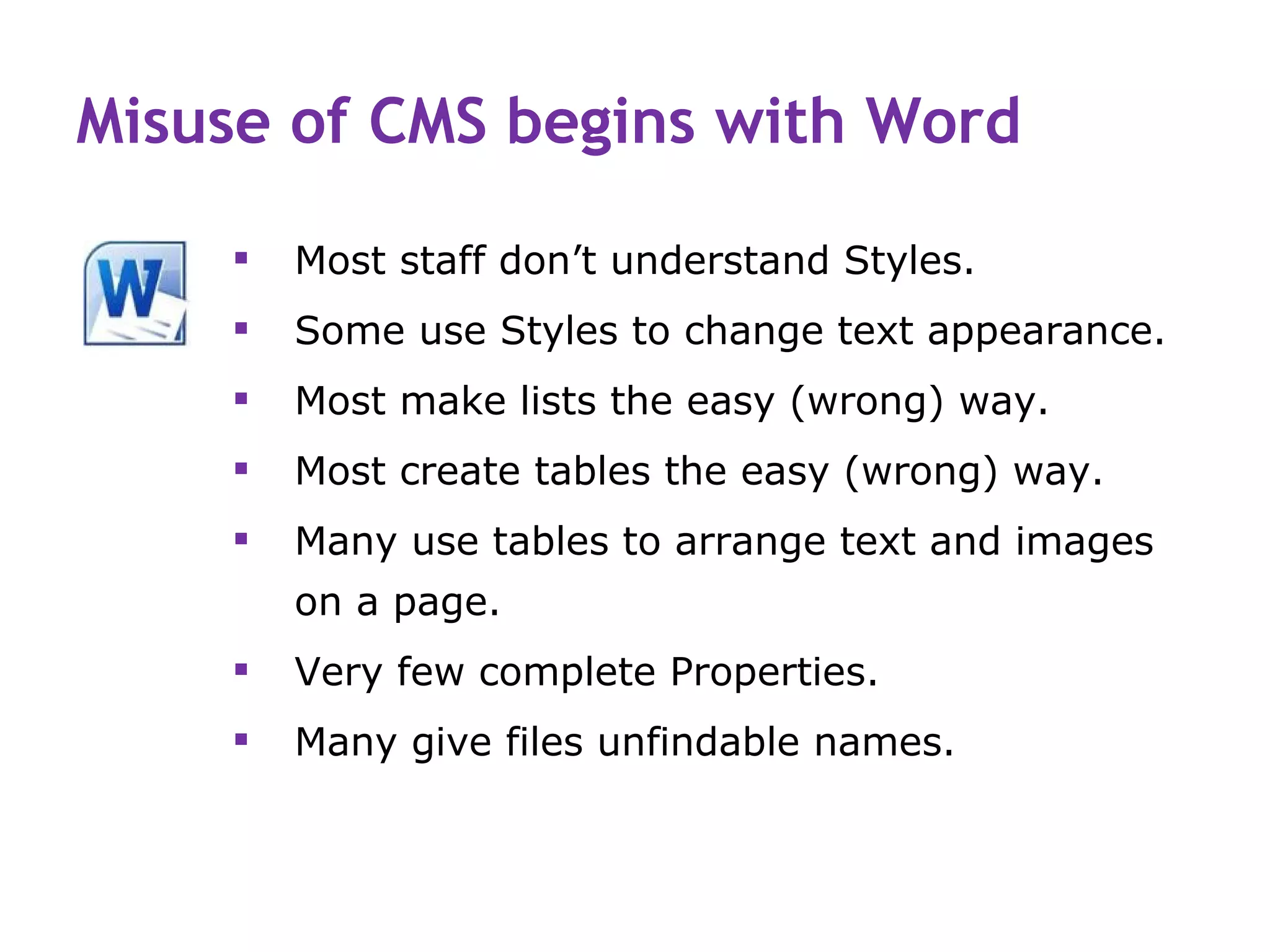 Misuse of CMS begins with Word

       Most staff don’t understand Styles.
       Some use Styles to change text appearance.
       Most make lists the easy (wrong) way.
       Most create tables the easy (wrong) way.
       Many use tables to arrange text and images
        on a page.
       Very few complete Properties.
       Many give files unfindable names.
 