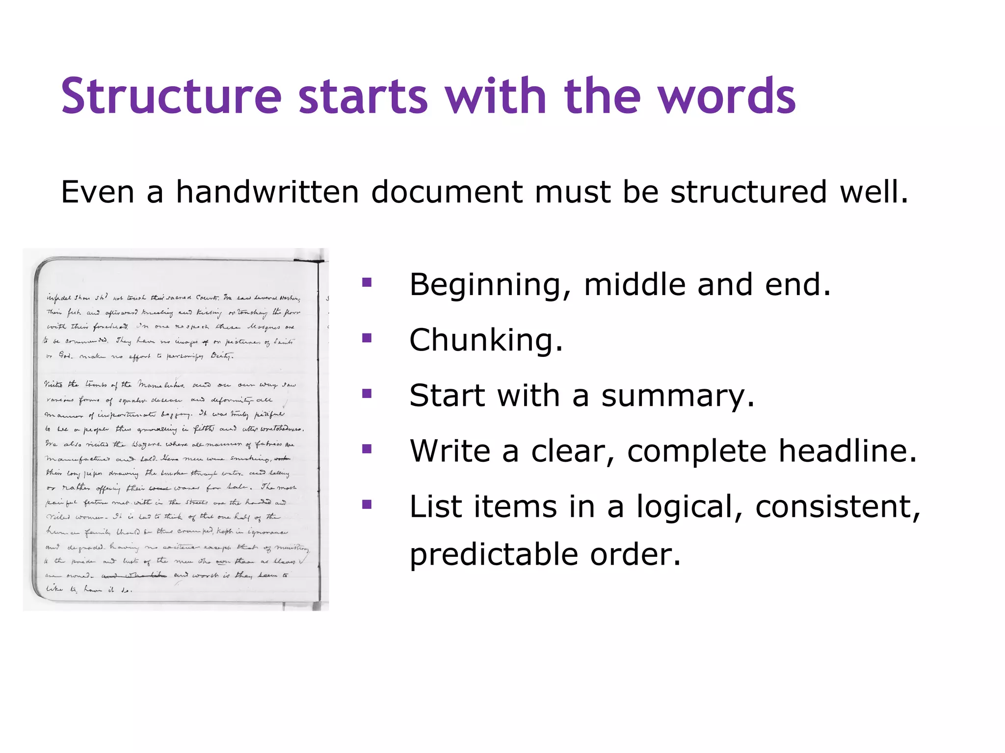 Structure starts with the words
Even a handwritten document must be structured well.

                     Beginning, middle and end.
                     Chunking.
                     Start with a summary.
                     Write a clear, complete headline.
                     List items in a logical, consistent,
                      predictable order.
 