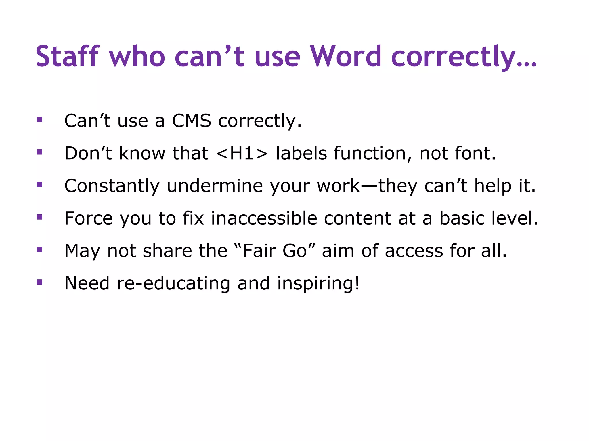 Staff who can’t use Word correctly…

   Can’t use a CMS correctly.
   Don’t know that <H1> labels function, not font.
   Constantly undermine your work—they can’t help it.
   Force you to fix inaccessible content at a basic level.
   May not share the “Fair Go” aim of access for all.
   Need re-educating and inspiring!
 
