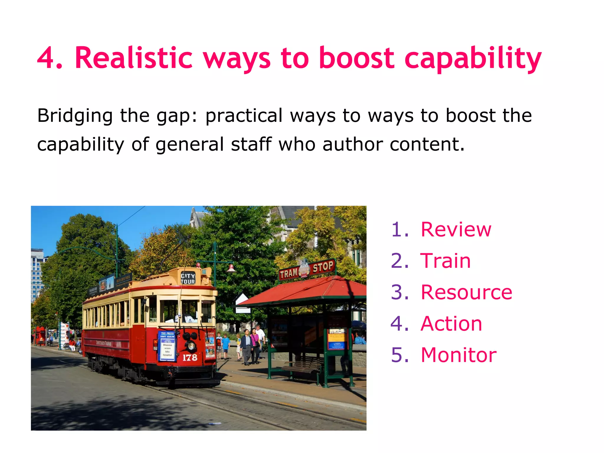 4. Realistic ways to boost capability
Bridging the gap: practical ways to ways to boost the
capability of general staff who author content.



                                      1. Review
                                      2. Train
                                      3. Resource
                                      4. Action
                                      5. Monitor
 