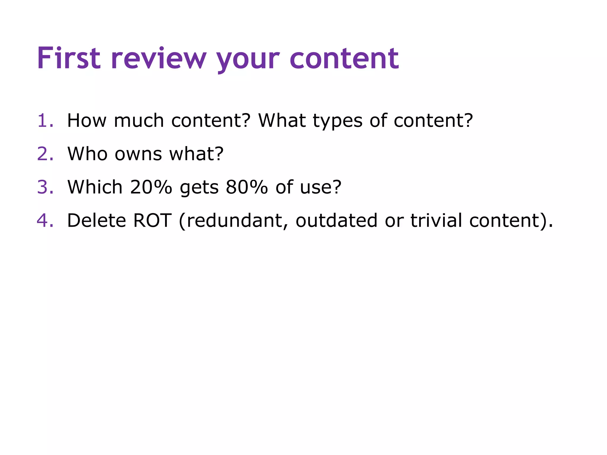 First review your content
1. How much content? What types of content?
2. Who owns what?
3. Which 20% gets 80% of use?
4. Delete ROT (redundant, outdated or trivial content).
 
