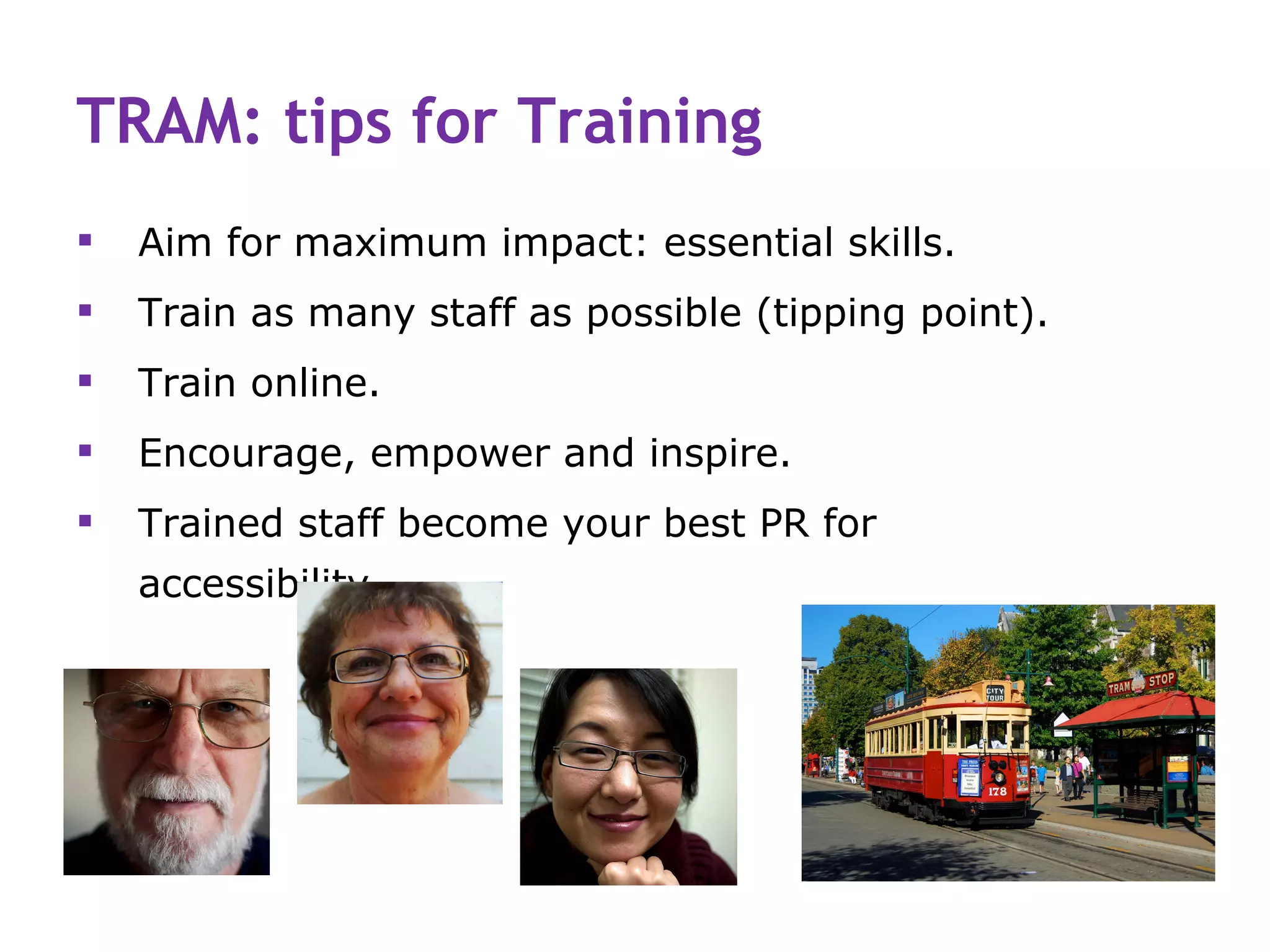 TRAM: tips for Training
   Aim for maximum impact: essential skills.
   Train as many staff as possible (tipping point).
   Train online.
   Encourage, empower and inspire.
   Trained staff become your best PR for
    accessibility.
 