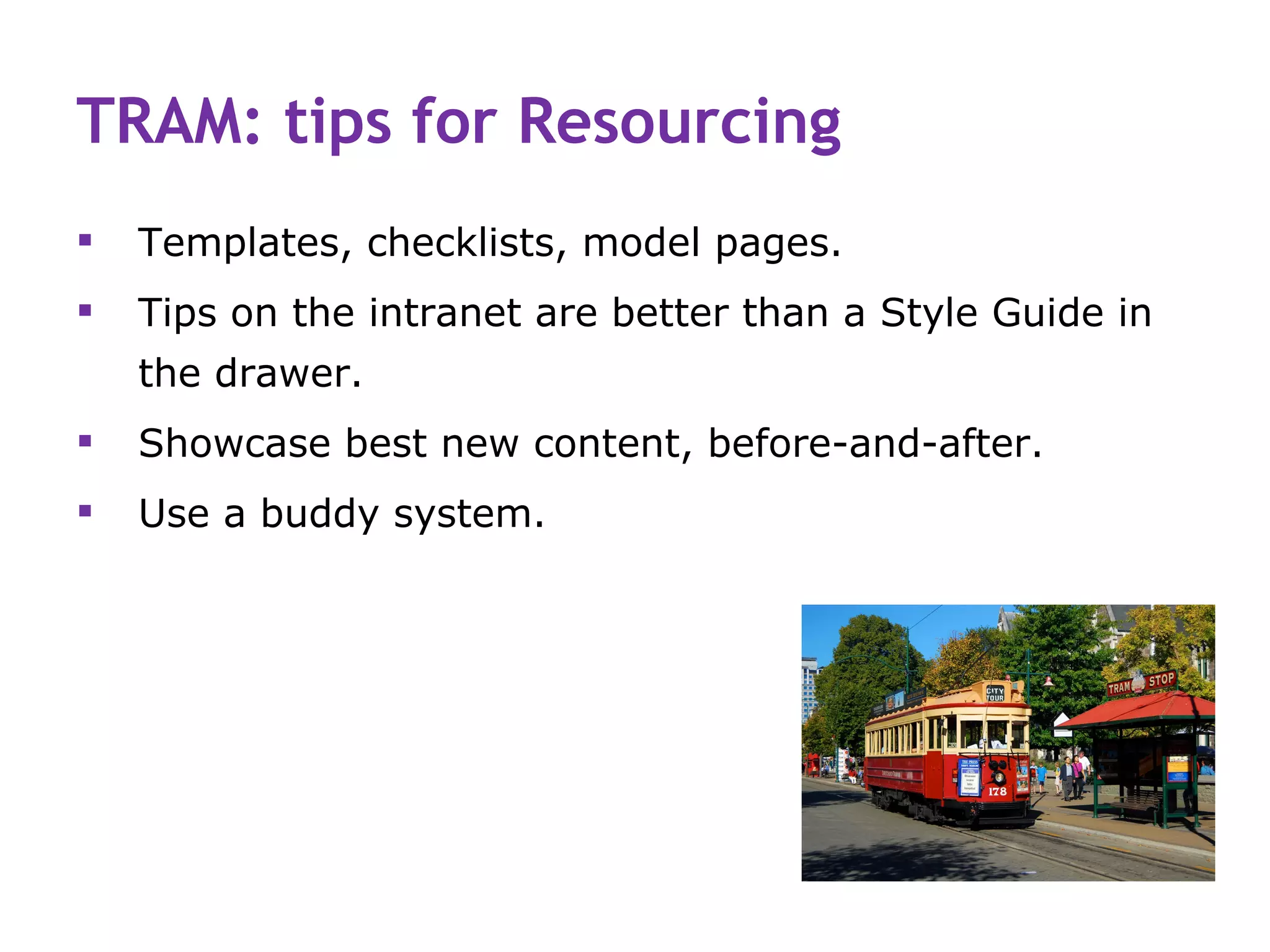 TRAM: tips for Resourcing
   Templates, checklists, model pages.
   Tips on the intranet are better than a Style Guide in
    the drawer.
   Showcase best new content, before-and-after.
   Use a buddy system.
 