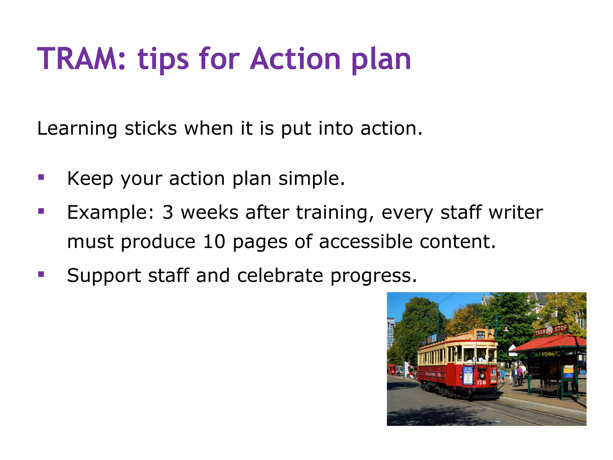 TRAM: tips for Action plan

Learning sticks when it is put into action.

   Keep your action plan simple.
   Example: 3 weeks after training, every staff writer
    must produce 10 pages of accessible content.
   Support staff and celebrate progress.
 