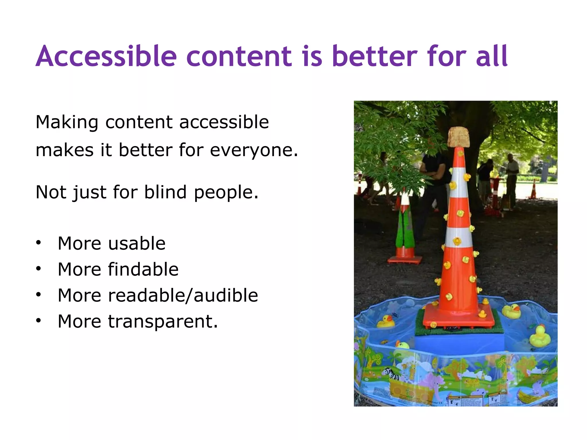 Accessible content is better for all

Making content accessible
makes it better for everyone.

Not just for blind people.

•   More   usable
•   More   findable
•   More   readable/audible
•   More   transparent.
 