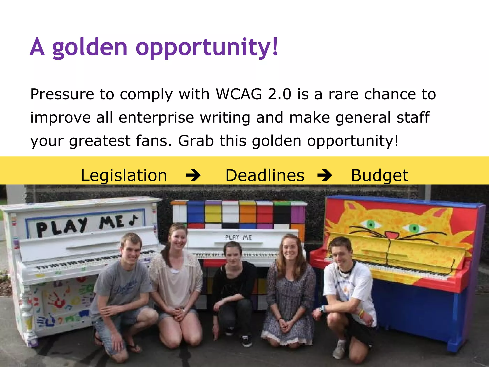 A golden opportunity!
Pressure to comply with WCAG 2.0 is a rare chance to
improve all enterprise writing and make general staff
your greatest fans. Grab this golden opportunity!

      Legislation       Deadlines       Budget
 