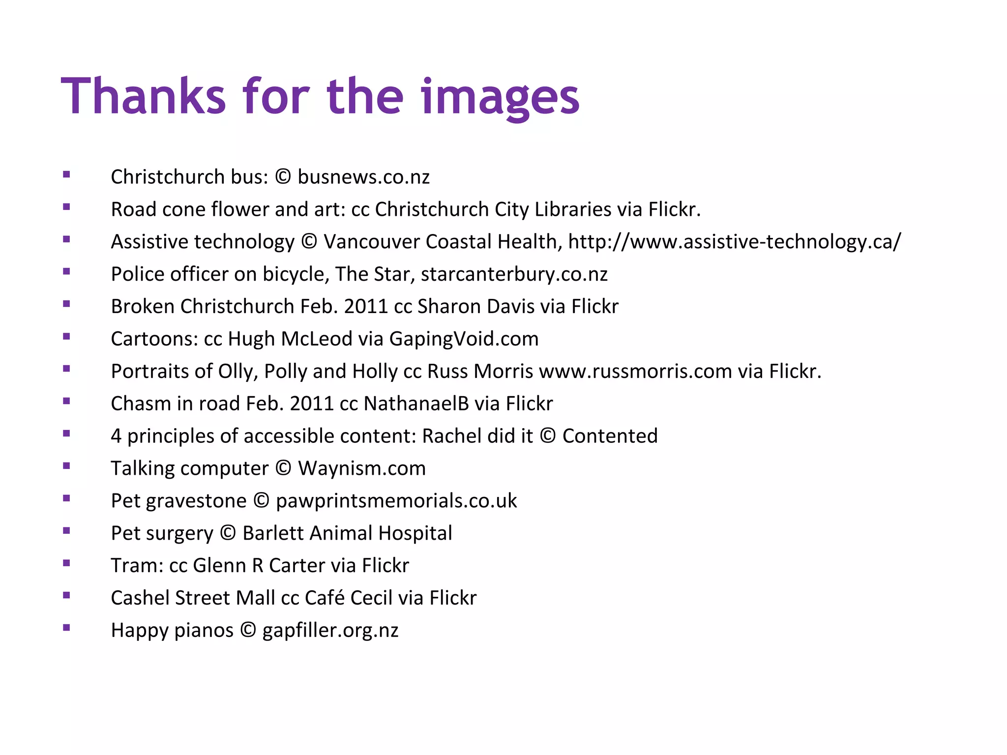 Thanks for the images
   Christchurch bus: © busnews.co.nz
   Road cone flower and art: cc Christchurch City Libraries via Flickr.
   Assistive technology © Vancouver Coastal Health, http://www.assistive-technology.ca/
   Police officer on bicycle, The Star, starcanterbury.co.nz
   Broken Christchurch Feb. 2011 cc Sharon Davis via Flickr
   Cartoons: cc Hugh McLeod via GapingVoid.com
   Portraits of Olly, Polly and Holly cc Russ Morris www.russmorris.com via Flickr.
   Chasm in road Feb. 2011 cc NathanaelB via Flickr
   4 principles of accessible content: Rachel did it © Contented
   Talking computer © Waynism.com
   Pet gravestone © pawprintsmemorials.co.uk
   Pet surgery © Barlett Animal Hospital
   Tram: cc Glenn R Carter via Flickr
   Cashel Street Mall cc Café Cecil via Flickr
   Happy pianos © gapfiller.org.nz
 