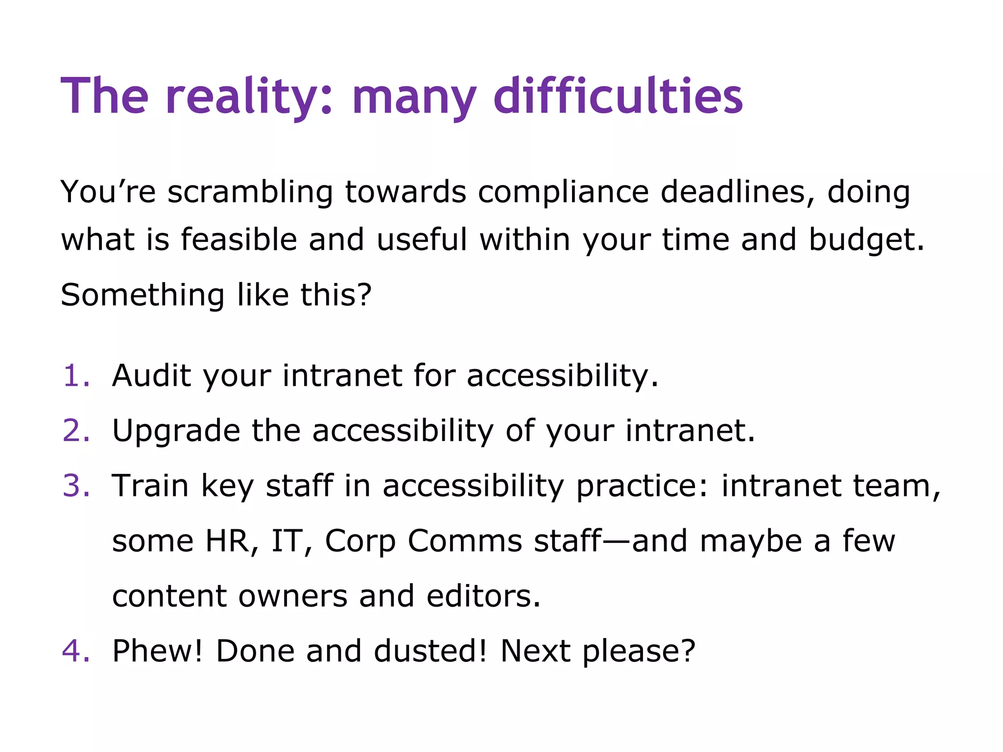 The reality: many difficulties
You’re scrambling towards compliance deadlines, doing
what is feasible and useful within your time and budget.
Something like this?

1. Audit your intranet for accessibility.
2. Upgrade the accessibility of your intranet.
3. Train key staff in accessibility practice: intranet team,
   some HR, IT, Corp Comms staff—and maybe a few
   content owners and editors.
4. Phew! Done and dusted! Next please?
 