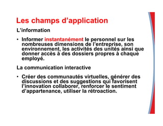 Les champs d’application
L’information
•  Informer instantanément le personnel sur les
nombreuses dimensions de l’entreprise, son
environnement, les activités des unités ainsi que
donner accès à des dossiers propres à chaque
employé.
La communication interactive
•  Créer des communautés virtuelles, générer des
discussions et des suggestions qui favorisent
l’innovation collaborer, renforcer le sentiment
d’appartenance, utiliser la rétroaction.
 