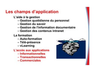 Les champs d’application
L’aide à la gestion
– Gestion quotidienne du personnel
– Gestion du savoir
– Gestion de l'information documentaire
– Gestion des contenus intranet
La formation
– Auto-formation
– Télé-présence
– vLearning
L’accès aux applications
– Informationnelles
– Transactionnelles
– Commerciales
 