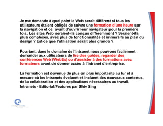 Je me demande à quel point le Web serait différent si tous les
utilisateurs étaient obligés de suivre une formation d’une heure sur
la navigation et ce, avant d’ouvrir leur navigateur pour la première
fois. Les sites Web seraient-ils conçus différemment ? Seraient-ils
plus complexes, avec plus de fonctionnalités et immersifs au plan du
design ? Est-ce que l’utilisation serait plus grande ?
Pourtant, dans le domaine de l’intranet nous pouvons facilement
demander aux utilisateurs de lire des guides, regarder des
conférences Web (WebEx) ou d’assister à des formations avec
formateurs avant de donner accès à l’intranet d’entreprise.
La formation est devenue de plus en plus importante au fur et à
mesure où les intranets évoluent et incluent des nouveaux contenus,
de la collaboration et des applications nécessaires au travail.
Intranets - Editorial/Features par Shiv Sing
 